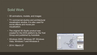 Solid Work
• 3D animations, models, and images
• TV commercial studios and architectural
visualization studios. It is also used for
movie effects and movie pre-
visualization.
• The original 3D Studio product was
created for the DOS platform by the Yost
Group and published by Autodesk
• Windows 2000, Windows XP, Windows
Vista, Windows 7 and Windows 8
• 2014 / March 27
 