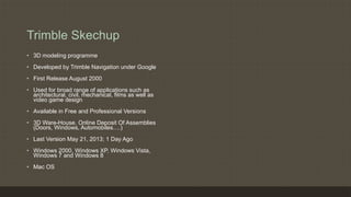 Trimble Skechup
• 3D modeling programme
• Developed by Trimble Navigation under Google
• First Release August 2000
• Used for broad range of applications such as
architectural, civil, mechanical, films as well as
video game design
• Available in Free and Professional Versions
• 3D Ware-House, Online Deposit Of Assemblies
(Doors, Windows, Automobiles….)
• Last Version May 21, 2013; 1 Day Ago
• Windows 2000, Windows XP, Windows Vista,
Windows 7 and Windows 8
• Mac OS
 