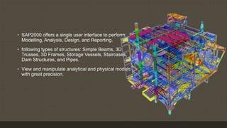 Sap2000
• SAP2000 offers a single user interface to perform:
Modelling, Analysis, Design, and Reporting.
• following types of structures: Simple Beams, 3D
Trusses, 3D Frames, Storage Vessels, Staircases,
Dam Structures, and Pipes.
• View and manipulate analytical and physical models
with great precision.
 