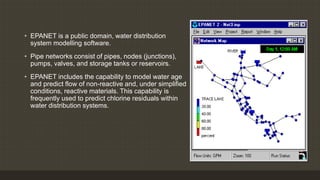EPANET
• EPANET is a public domain, water distribution
system modelling software.
• Pipe networks consist of pipes, nodes (junctions),
pumps, valves, and storage tanks or reservoirs.
• EPANET includes the capability to model water age
and predict flow of non-reactive and, under simplified
conditions, reactive materials. This capability is
frequently used to predict chlorine residuals within
water distribution systems.
 