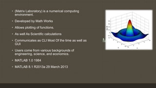 Mat-Lab
• (Matrix Laboratory) is a numerical computing
environment.
• Developed by Math Works
• Allows plotting of functions.
• As well As Scientific calculations
• Communicates as CLI Most Of the time as well as
GUI
• Users come from various backgrounds of
engineering, science, and economics.
• MATLAB 1.0 1984
• MATLAB 8.1 R2013a 29 March 2013
 