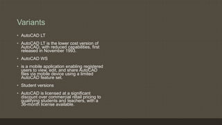 Variants
• AutoCAD LT
• AutoCAD LT is the lower cost version of
AutoCAD, with reduced capabilities, first
released in November 1993.
• AutoCAD WS
• is a mobile application enabling registered
users to view, edit, and share AutoCAD
files via mobile device using a limited
AutoCAD feature set.
• Student versions
• AutoCAD is licensed at a significant
discount over commercial retail pricing to
qualifying students and teachers, with a
36-month license available.
 