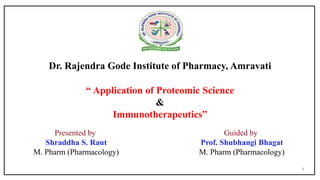 1
Dr. Rajendra Gode Institute of Pharmacy, Amravati
“ Application of Proteomic Science
&
Immunotherapeutics”
Presented by
Shraddha S. Raut
M. Pharm (Pharmacology)
Guided by
Prof. Shubhangi Bhagat
M. Pharm (Pharmacology)
 