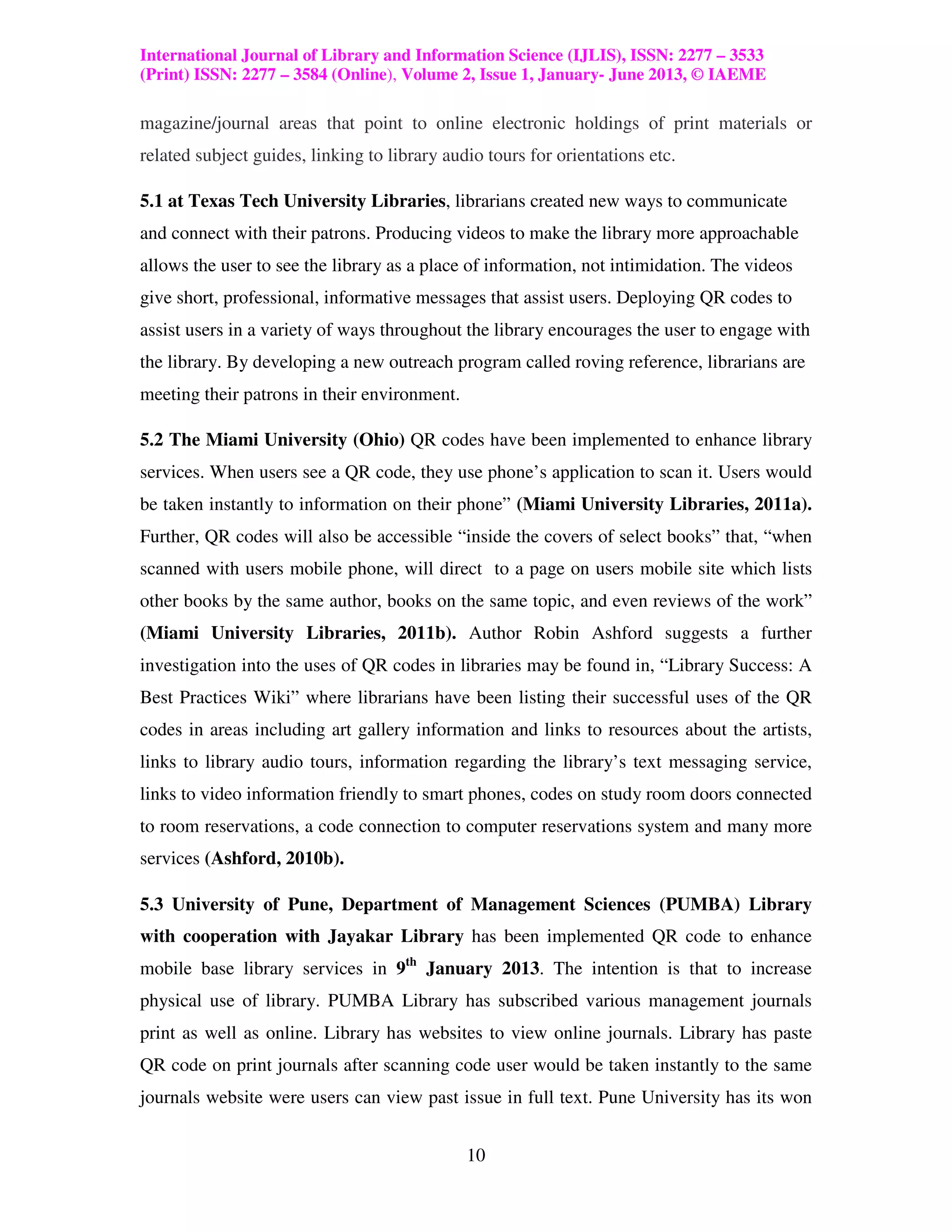 International Journal of Library and Information Science (IJLIS), ISSN: 2277 – 3533
(Print) ISSN: 2277 – 3584 (Online), Volume 2, Issue 1, January- June 2013, © IAEME

magazine/journal areas that point to online electronic holdings of print materials or
related subject guides, linking to library audio tours for orientations etc.

5.1 at Texas Tech University Libraries, librarians created new ways to communicate
and connect with their patrons. Producing videos to make the library more approachable
allows the user to see the library as a place of information, not intimidation. The videos
give short, professional, informative messages that assist users. Deploying QR codes to
assist users in a variety of ways throughout the library encourages the user to engage with
the library. By developing a new outreach program called roving reference, librarians are
meeting their patrons in their environment.

5.2 The Miami University (Ohio) QR codes have been implemented to enhance library
services. When users see a QR code, they use phone’s application to scan it. Users would
be taken instantly to information on their phone” (Miami University Libraries, 2011a).
Further, QR codes will also be accessible “inside the covers of select books” that, “when
scanned with users mobile phone, will direct to a page on users mobile site which lists
other books by the same author, books on the same topic, and even reviews of the work”
(Miami University Libraries, 2011b). Author Robin Ashford suggests a further
investigation into the uses of QR codes in libraries may be found in, “Library Success: A
Best Practices Wiki” where librarians have been listing their successful uses of the QR
codes in areas including art gallery information and links to resources about the artists,
links to library audio tours, information regarding the library’s text messaging service,
links to video information friendly to smart phones, codes on study room doors connected
to room reservations, a code connection to computer reservations system and many more
services (Ashford, 2010b).

5.3 University of Pune, Department of Management Sciences (PUMBA) Library
with cooperation with Jayakar Library has been implemented QR code to enhance
mobile base library services in 9th January 2013. The intention is that to increase
physical use of library. PUMBA Library has subscribed various management journals
print as well as online. Library has websites to view online journals. Library has paste
QR code on print journals after scanning code user would be taken instantly to the same
journals website were users can view past issue in full text. Pune University has its won


                                              10
 