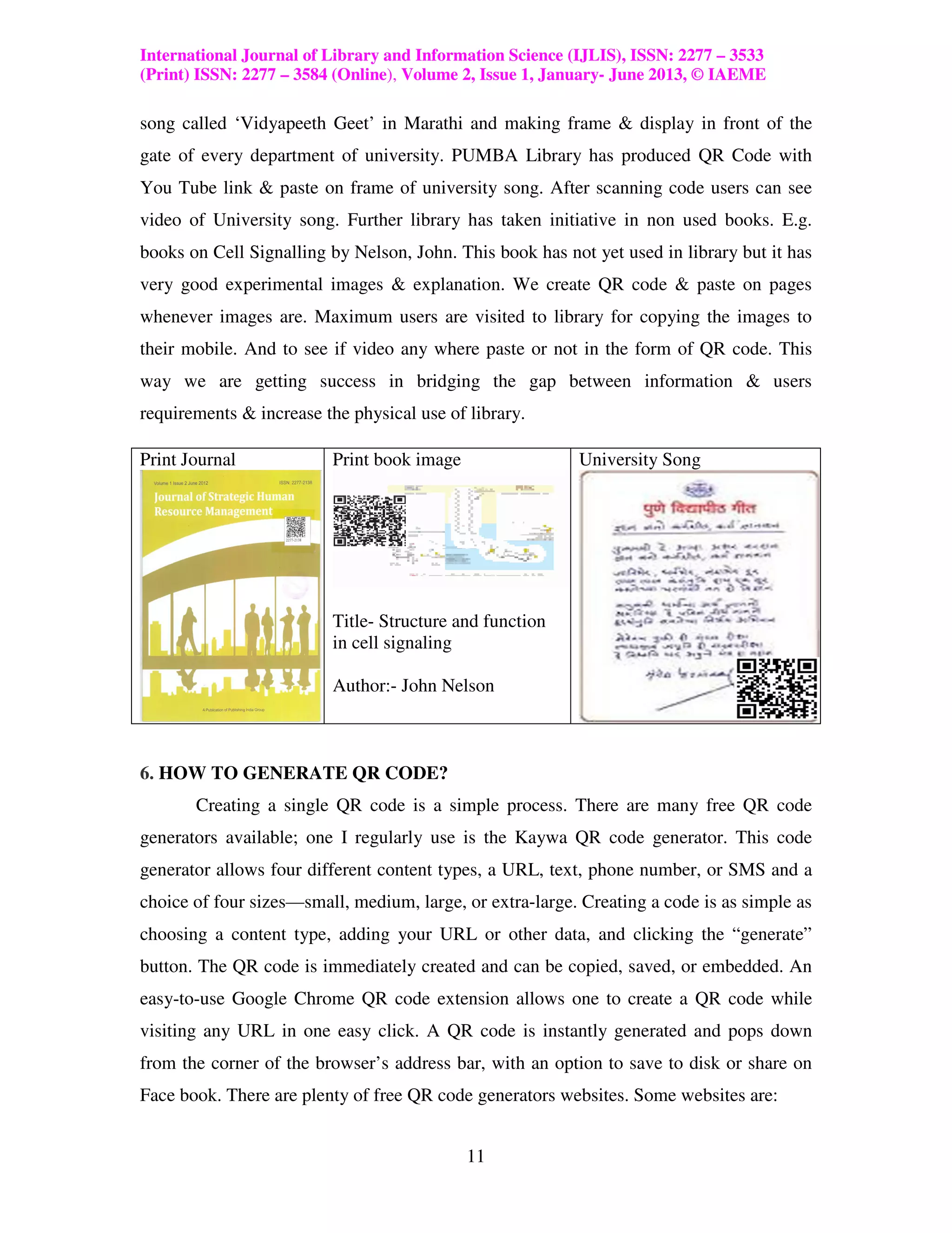 International Journal of Library and Information Science (IJLIS), ISSN: 2277 – 3533
(Print) ISSN: 2277 – 3584 (Online), Volume 2, Issue 1, January- June 2013, © IAEME

song called ‘Vidyapeeth Geet’ in Marathi and making frame & display in front of the
gate of every department of university. PUMBA Library has produced QR Code with
You Tube link & paste on frame of university song. After scanning code users can see
video of University song. Further library has taken initiative in non used books. E.g.
books on Cell Signalling by Nelson, John. This book has not yet used in library but it has
very good experimental images & explanation. We create QR code & paste on pages
whenever images are. Maximum users are visited to library for copying the images to
their mobile. And to see if video any where paste or not in the form of QR code. This
way we are getting success in bridging the gap between information & users
requirements & increase the physical use of library.

Print Journal             Print book image                University Song




                          Title- Structure and function
                          in cell signaling

                          Author:- John Nelson



6. HOW TO GENERATE QR CODE?
       Creating a single QR code is a simple process. There are many free QR code
generators available; one I regularly use is the Kaywa QR code generator. This code
generator allows four different content types, a URL, text, phone number, or SMS and a
choice of four sizes—small, medium, large, or extra-large. Creating a code is as simple as
choosing a content type, adding your URL or other data, and clicking the “generate”
button. The QR code is immediately created and can be copied, saved, or embedded. An
easy-to-use Google Chrome QR code extension allows one to create a QR code while
visiting any URL in one easy click. A QR code is instantly generated and pops down
from the corner of the browser’s address bar, with an option to save to disk or share on
Face book. There are plenty of free QR code generators websites. Some websites are:


                                             11
 