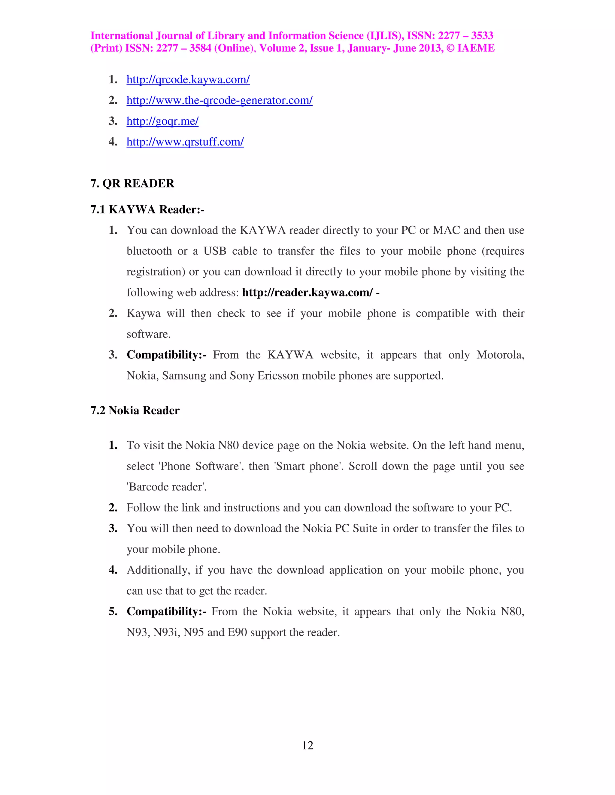 International Journal of Library and Information Science (IJLIS), ISSN: 2277 – 3533
(Print) ISSN: 2277 – 3584 (Online), Volume 2, Issue 1, January- June 2013, © IAEME

   1. http://qrcode.kaywa.com/
   2. http://www.the-qrcode-generator.com/
   3. http://goqr.me/
   4. http://www.qrstuff.com/


7. QR READER

7.1 KAYWA Reader:-
   1. You can download the KAYWA reader directly to your PC or MAC and then use
       bluetooth or a USB cable to transfer the files to your mobile phone (requires
       registration) or you can download it directly to your mobile phone by visiting the
       following web address: http://reader.kaywa.com/ -
   2. Kaywa will then check to see if your mobile phone is compatible with their
       software.
   3. Compatibility:- From the KAYWA website, it appears that only Motorola,
       Nokia, Samsung and Sony Ericsson mobile phones are supported.

7.2 Nokia Reader

   1. To visit the Nokia N80 device page on the Nokia website. On the left hand menu,
       select 'Phone Software', then 'Smart phone'. Scroll down the page until you see
       'Barcode reader'.
   2. Follow the link and instructions and you can download the software to your PC.
   3. You will then need to download the Nokia PC Suite in order to transfer the files to
       your mobile phone.
   4. Additionally, if you have the download application on your mobile phone, you
       can use that to get the reader.
   5. Compatibility:- From the Nokia website, it appears that only the Nokia N80,
       N93, N93i, N95 and E90 support the reader.




                                           12
 