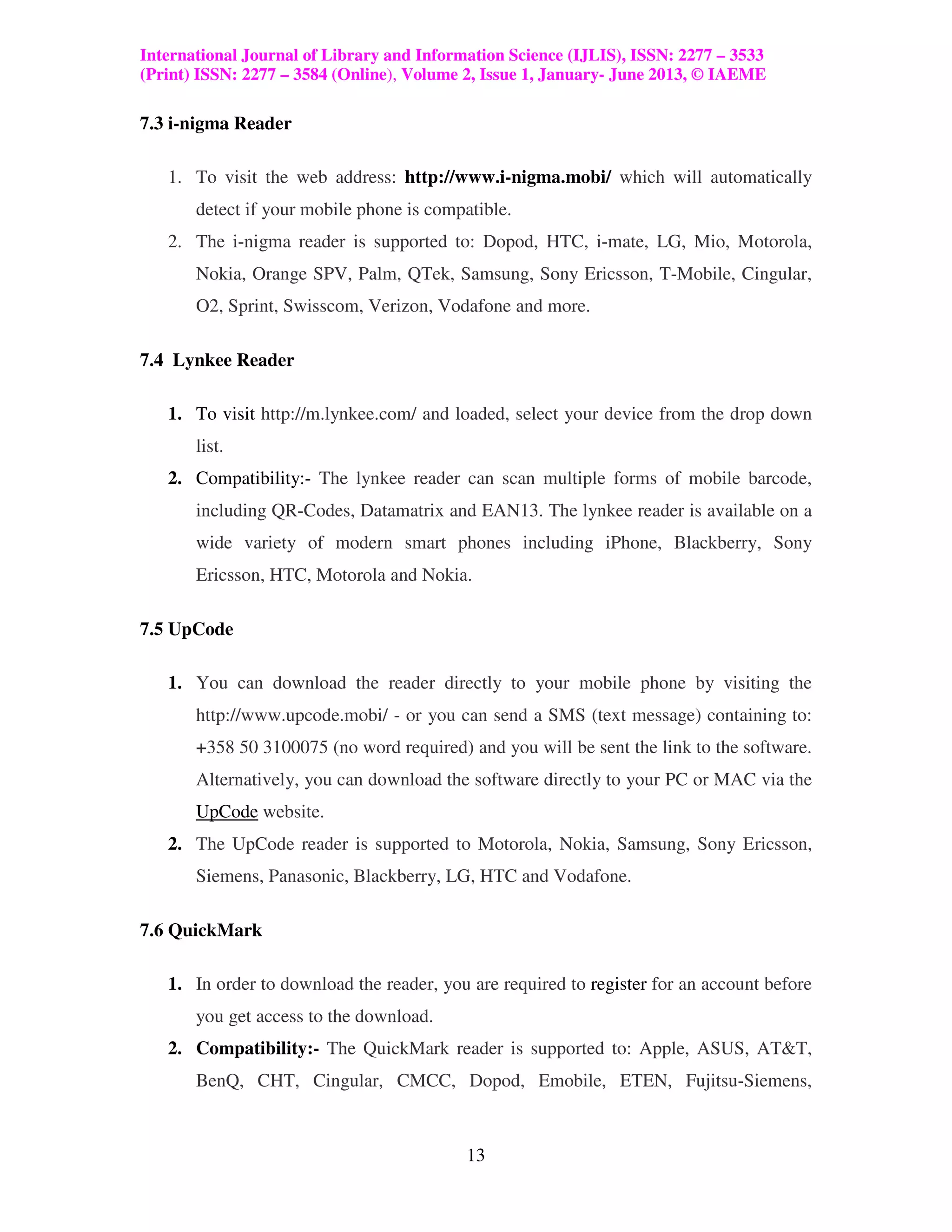 International Journal of Library and Information Science (IJLIS), ISSN: 2277 – 3533
(Print) ISSN: 2277 – 3584 (Online), Volume 2, Issue 1, January- June 2013, © IAEME

7.3 i-nigma Reader

   1. To visit the web address: http://www.i-nigma.mobi/ which will automatically
       detect if your mobile phone is compatible.
   2. The i-nigma reader is supported to: Dopod, HTC, i-mate, LG, Mio, Motorola,
       Nokia, Orange SPV, Palm, QTek, Samsung, Sony Ericsson, T-Mobile, Cingular,
       O2, Sprint, Swisscom, Verizon, Vodafone and more.

7.4 Lynkee Reader

   1. To visit http://m.lynkee.com/ and loaded, select your device from the drop down
       list.
   2. Compatibility:- The lynkee reader can scan multiple forms of mobile barcode,
       including QR-Codes, Datamatrix and EAN13. The lynkee reader is available on a
       wide variety of modern smart phones including iPhone, Blackberry, Sony
       Ericsson, HTC, Motorola and Nokia.

7.5 UpCode

   1. You can download the reader directly to your mobile phone by visiting the
       http://www.upcode.mobi/ - or you can send a SMS (text message) containing to:
       +358 50 3100075 (no word required) and you will be sent the link to the software.
       Alternatively, you can download the software directly to your PC or MAC via the
       UpCode website.
   2. The UpCode reader is supported to Motorola, Nokia, Samsung, Sony Ericsson,
       Siemens, Panasonic, Blackberry, LG, HTC and Vodafone.

7.6 QuickMark

   1. In order to download the reader, you are required to register for an account before
       you get access to the download.
   2. Compatibility:- The QuickMark reader is supported to: Apple, ASUS, AT&T,
       BenQ, CHT, Cingular, CMCC, Dopod, Emobile, ETEN, Fujitsu-Siemens,



                                           13
 