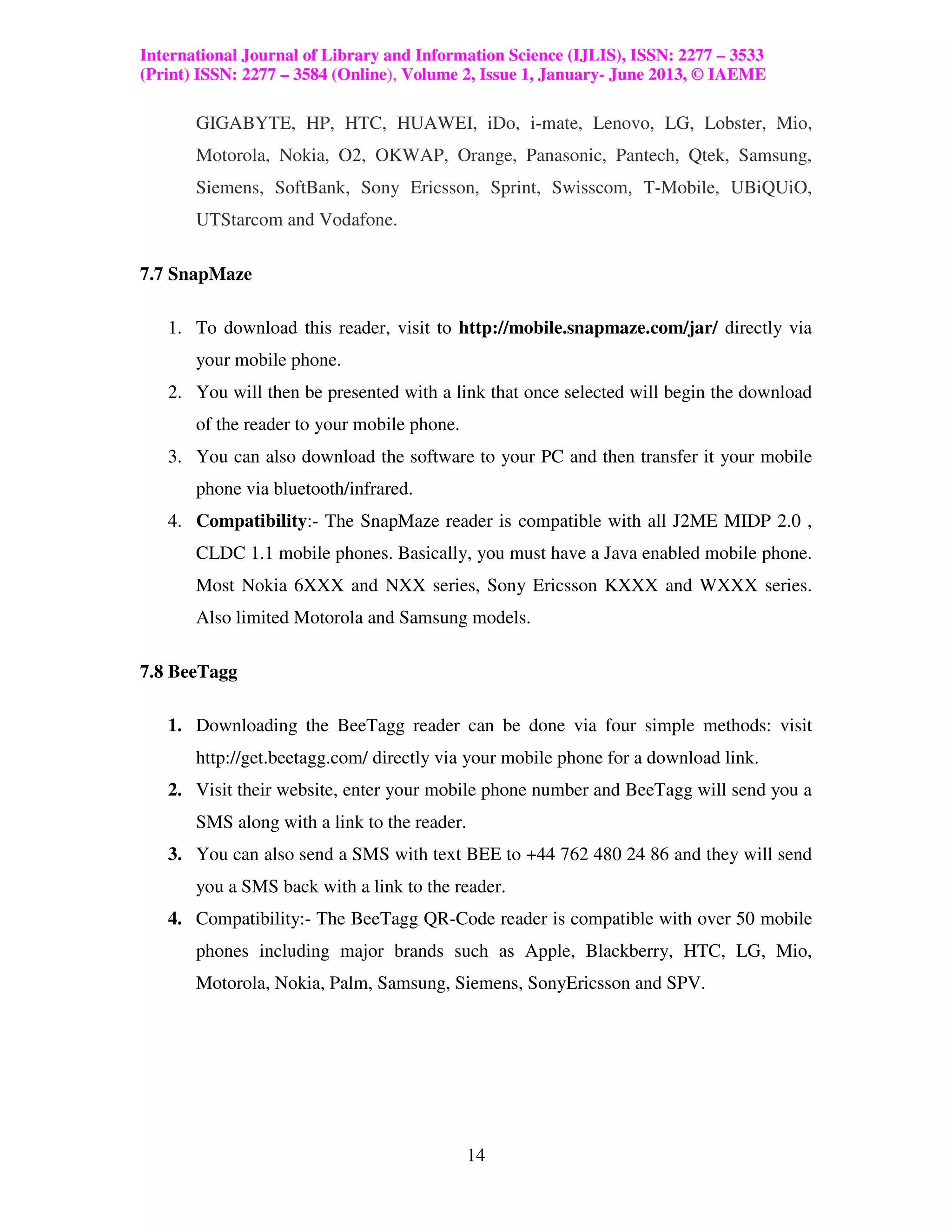 International Journal of Library and Information Science (IJLIS), ISSN: 2277 – 3533
(Print) ISSN: 2277 – 3584 (Online), Volume 2, Issue 1, January- June 2013, © IAEME

       GIGABYTE, HP, HTC, HUAWEI, iDo, i-mate, Lenovo, LG, Lobster, Mio,
       Motorola, Nokia, O2, OKWAP, Orange, Panasonic, Pantech, Qtek, Samsung,
       Siemens, SoftBank, Sony Ericsson, Sprint, Swisscom, T-Mobile, UBiQUiO,
       UTStarcom and Vodafone.

7.7 SnapMaze

   1. To download this reader, visit to http://mobile.snapmaze.com/jar/ directly via
       your mobile phone.
   2. You will then be presented with a link that once selected will begin the download
       of the reader to your mobile phone.
   3. You can also download the software to your PC and then transfer it your mobile
       phone via bluetooth/infrared.
   4. Compatibility:- The SnapMaze reader is compatible with all J2ME MIDP 2.0 ,
       CLDC 1.1 mobile phones. Basically, you must have a Java enabled mobile phone.
       Most Nokia 6XXX and NXX series, Sony Ericsson KXXX and WXXX series.
       Also limited Motorola and Samsung models.

7.8 BeeTagg

   1. Downloading the BeeTagg reader can be done via four simple methods: visit
       http://get.beetagg.com/ directly via your mobile phone for a download link.
   2. Visit their website, enter your mobile phone number and BeeTagg will send you a
       SMS along with a link to the reader.
   3. You can also send a SMS with text BEE to +44 762 480 24 86 and they will send
       you a SMS back with a link to the reader.
   4. Compatibility:- The BeeTagg QR-Code reader is compatible with over 50 mobile
       phones including major brands such as Apple, Blackberry, HTC, LG, Mio,
       Motorola, Nokia, Palm, Samsung, Siemens, SonyEricsson and SPV.




                                              14
 