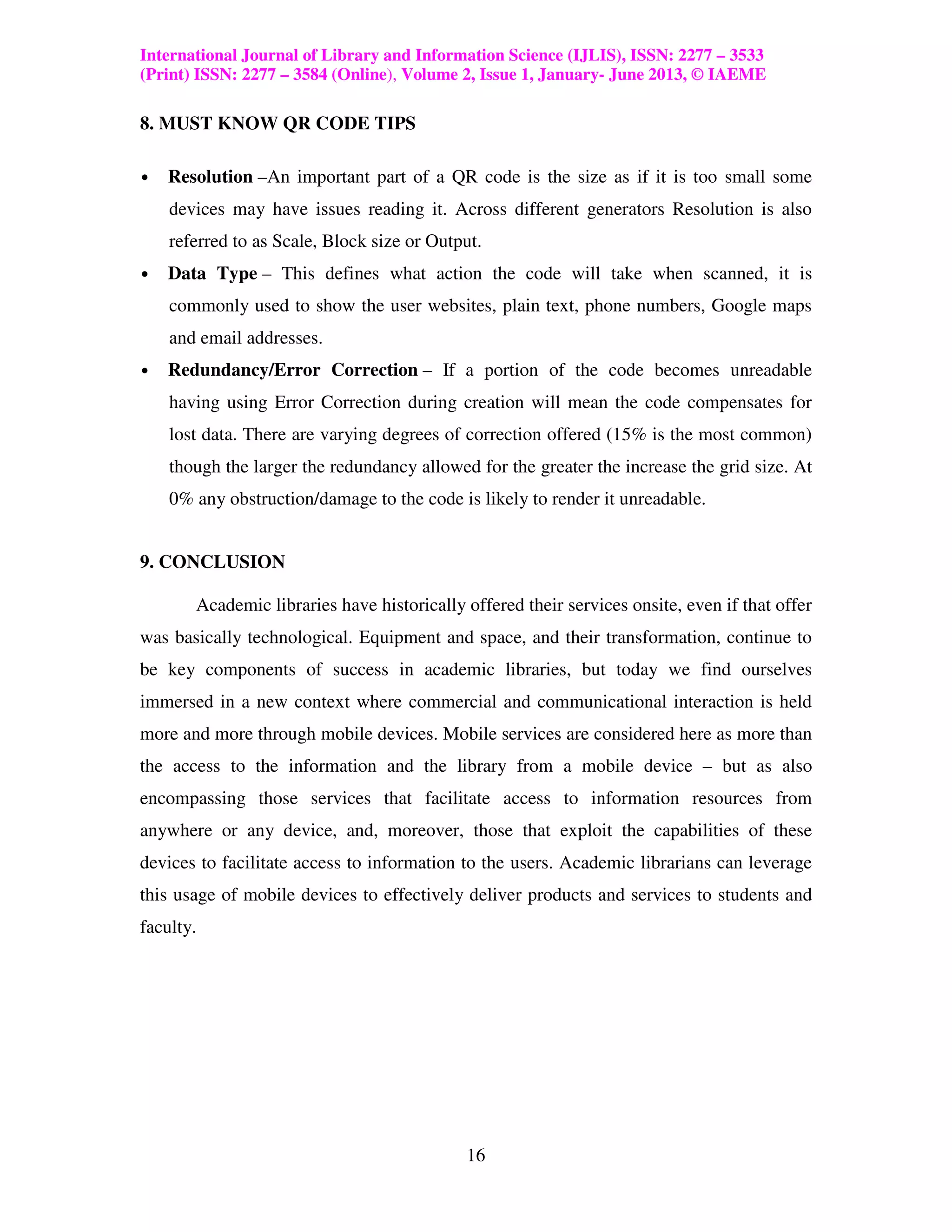 International Journal of Library and Information Science (IJLIS), ISSN: 2277 – 3533
(Print) ISSN: 2277 – 3584 (Online), Volume 2, Issue 1, January- June 2013, © IAEME

8. MUST KNOW QR CODE TIPS

•   Resolution –An important part of a QR code is the size as if it is too small some
    devices may have issues reading it. Across different generators Resolution is also
    referred to as Scale, Block size or Output.
•   Data Type – This defines what action the code will take when scanned, it is
    commonly used to show the user websites, plain text, phone numbers, Google maps
    and email addresses.
•   Redundancy/Error Correction – If a portion of the code becomes unreadable
    having using Error Correction during creation will mean the code compensates for
    lost data. There are varying degrees of correction offered (15% is the most common)
    though the larger the redundancy allowed for the greater the increase the grid size. At
    0% any obstruction/damage to the code is likely to render it unreadable.


9. CONCLUSION

       Academic libraries have historically offered their services onsite, even if that offer
was basically technological. Equipment and space, and their transformation, continue to
be key components of success in academic libraries, but today we find ourselves
immersed in a new context where commercial and communicational interaction is held
more and more through mobile devices. Mobile services are considered here as more than
the access to the information and the library from a mobile device – but as also
encompassing those services that facilitate access to information resources from
anywhere or any device, and, moreover, those that exploit the capabilities of these
devices to facilitate access to information to the users. Academic librarians can leverage
this usage of mobile devices to effectively deliver products and services to students and
faculty.




                                            16
 