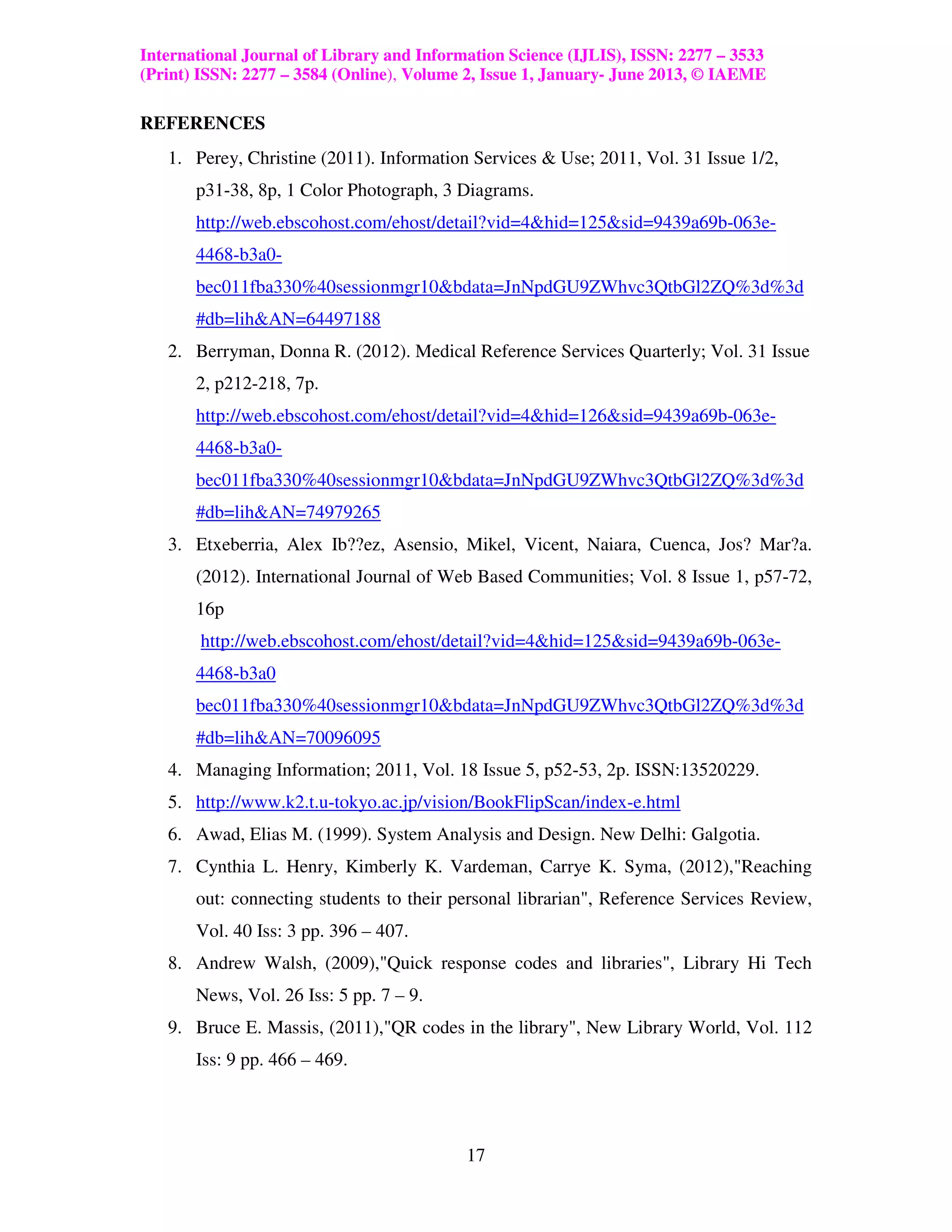 International Journal of Library and Information Science (IJLIS), ISSN: 2277 – 3533
(Print) ISSN: 2277 – 3584 (Online), Volume 2, Issue 1, January- June 2013, © IAEME

REFERENCES
   1. Perey, Christine (2011). Information Services & Use; 2011, Vol. 31 Issue 1/2,
       p31-38, 8p, 1 Color Photograph, 3 Diagrams.
       http://web.ebscohost.com/ehost/detail?vid=4&hid=125&sid=9439a69b-063e-
       4468-b3a0-
       bec011fba330%40sessionmgr10&bdata=JnNpdGU9ZWhvc3QtbGl2ZQ%3d%3d
       #db=lih&AN=64497188
   2. Berryman, Donna R. (2012). Medical Reference Services Quarterly; Vol. 31 Issue
       2, p212-218, 7p.
       http://web.ebscohost.com/ehost/detail?vid=4&hid=126&sid=9439a69b-063e-
       4468-b3a0-
       bec011fba330%40sessionmgr10&bdata=JnNpdGU9ZWhvc3QtbGl2ZQ%3d%3d
       #db=lih&AN=74979265
   3. Etxeberria, Alex Ib??ez, Asensio, Mikel, Vicent, Naiara, Cuenca, Jos? Mar?a.
       (2012). International Journal of Web Based Communities; Vol. 8 Issue 1, p57-72,
       16p
        http://web.ebscohost.com/ehost/detail?vid=4&hid=125&sid=9439a69b-063e-
       4468-b3a0
       bec011fba330%40sessionmgr10&bdata=JnNpdGU9ZWhvc3QtbGl2ZQ%3d%3d
       #db=lih&AN=70096095
   4. Managing Information; 2011, Vol. 18 Issue 5, p52-53, 2p. ISSN:13520229.
   5. http://www.k2.t.u-tokyo.ac.jp/vision/BookFlipScan/index-e.html
   6. Awad, Elias M. (1999). System Analysis and Design. New Delhi: Galgotia.
   7. Cynthia L. Henry, Kimberly K. Vardeman, Carrye K. Syma, (2012),"Reaching
       out: connecting students to their personal librarian", Reference Services Review,
       Vol. 40 Iss: 3 pp. 396 – 407.
   8. Andrew Walsh, (2009),"Quick response codes and libraries", Library Hi Tech
       News, Vol. 26 Iss: 5 pp. 7 – 9.
   9. Bruce E. Massis, (2011),"QR codes in the library", New Library World, Vol. 112
       Iss: 9 pp. 466 – 469.




                                           17
 
