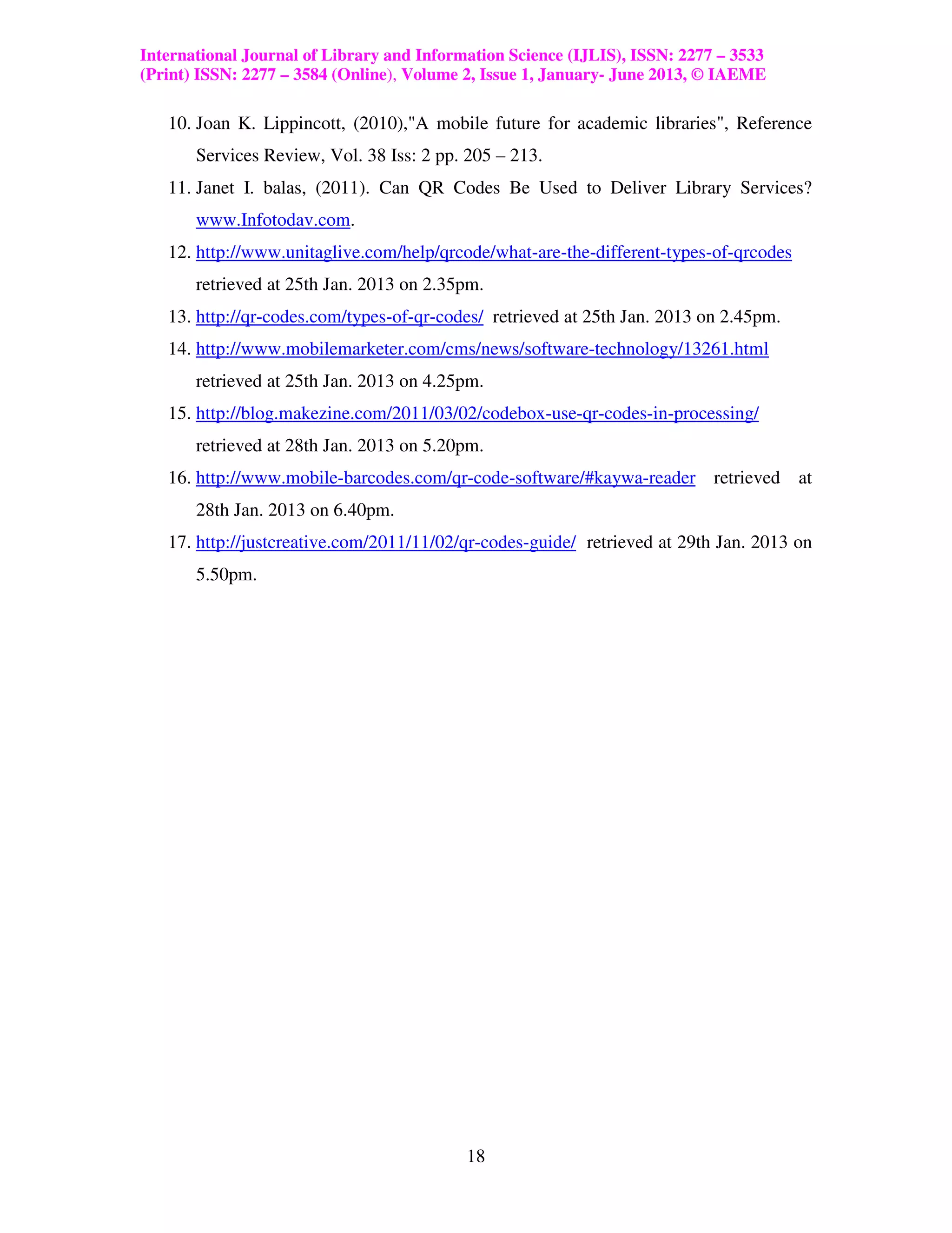 International Journal of Library and Information Science (IJLIS), ISSN: 2277 – 3533
(Print) ISSN: 2277 – 3584 (Online), Volume 2, Issue 1, January- June 2013, © IAEME

   10. Joan K. Lippincott, (2010),"A mobile future for academic libraries", Reference
       Services Review, Vol. 38 Iss: 2 pp. 205 – 213.
   11. Janet I. balas, (2011). Can QR Codes Be Used to Deliver Library Services?
       www.Infotodav.com.
   12. http://www.unitaglive.com/help/qrcode/what-are-the-different-types-of-qrcodes
       retrieved at 25th Jan. 2013 on 2.35pm.
   13. http://qr-codes.com/types-of-qr-codes/ retrieved at 25th Jan. 2013 on 2.45pm.
   14. http://www.mobilemarketer.com/cms/news/software-technology/13261.html
       retrieved at 25th Jan. 2013 on 4.25pm.
   15. http://blog.makezine.com/2011/03/02/codebox-use-qr-codes-in-processing/
       retrieved at 28th Jan. 2013 on 5.20pm.
   16. http://www.mobile-barcodes.com/qr-code-software/#kaywa-reader retrieved at
       28th Jan. 2013 on 6.40pm.
   17. http://justcreative.com/2011/11/02/qr-codes-guide/ retrieved at 29th Jan. 2013 on
       5.50pm.




                                           18
 