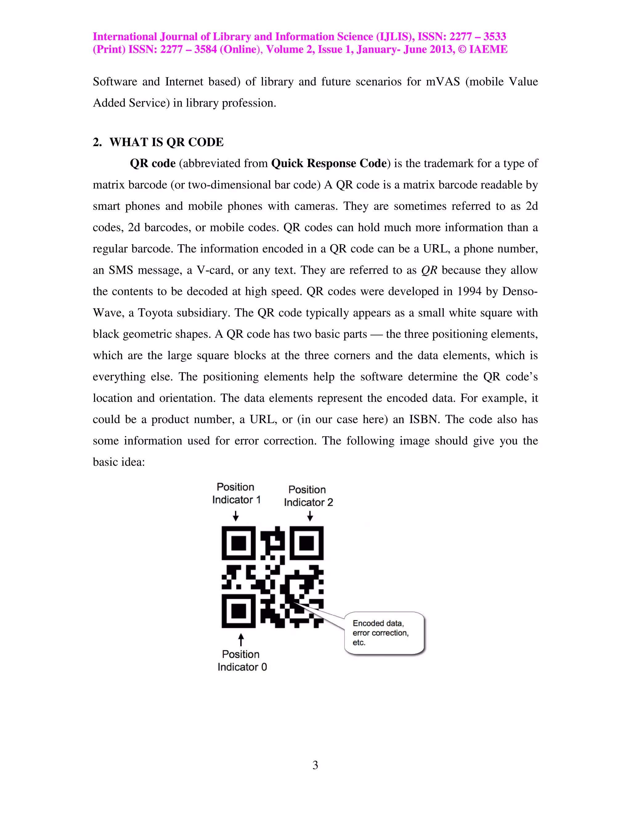 International Journal of Library and Information Science (IJLIS), ISSN: 2277 – 3533
(Print) ISSN: 2277 – 3584 (Online), Volume 2, Issue 1, January- June 2013, © IAEME

Software and Internet based) of library and future scenarios for mVAS (mobile Value
Added Service) in library profession.


2. WHAT IS QR CODE
       QR code (abbreviated from Quick Response Code) is the trademark for a type of
matrix barcode (or two-dimensional bar code) A QR code is a matrix barcode readable by
smart phones and mobile phones with cameras. They are sometimes referred to as 2d
codes, 2d barcodes, or mobile codes. QR codes can hold much more information than a
regular barcode. The information encoded in a QR code can be a URL, a phone number,
an SMS message, a V-card, or any text. They are referred to as QR because they allow
the contents to be decoded at high speed. QR codes were developed in 1994 by Denso-
Wave, a Toyota subsidiary. The QR code typically appears as a small white square with
black geometric shapes. A QR code has two basic parts — the three positioning elements,
which are the large square blocks at the three corners and the data elements, which is
everything else. The positioning elements help the software determine the QR code’s
location and orientation. The data elements represent the encoded data. For example, it
could be a product number, a URL, or (in our case here) an ISBN. The code also has
some information used for error correction. The following image should give you the
basic idea:




                                           3
 