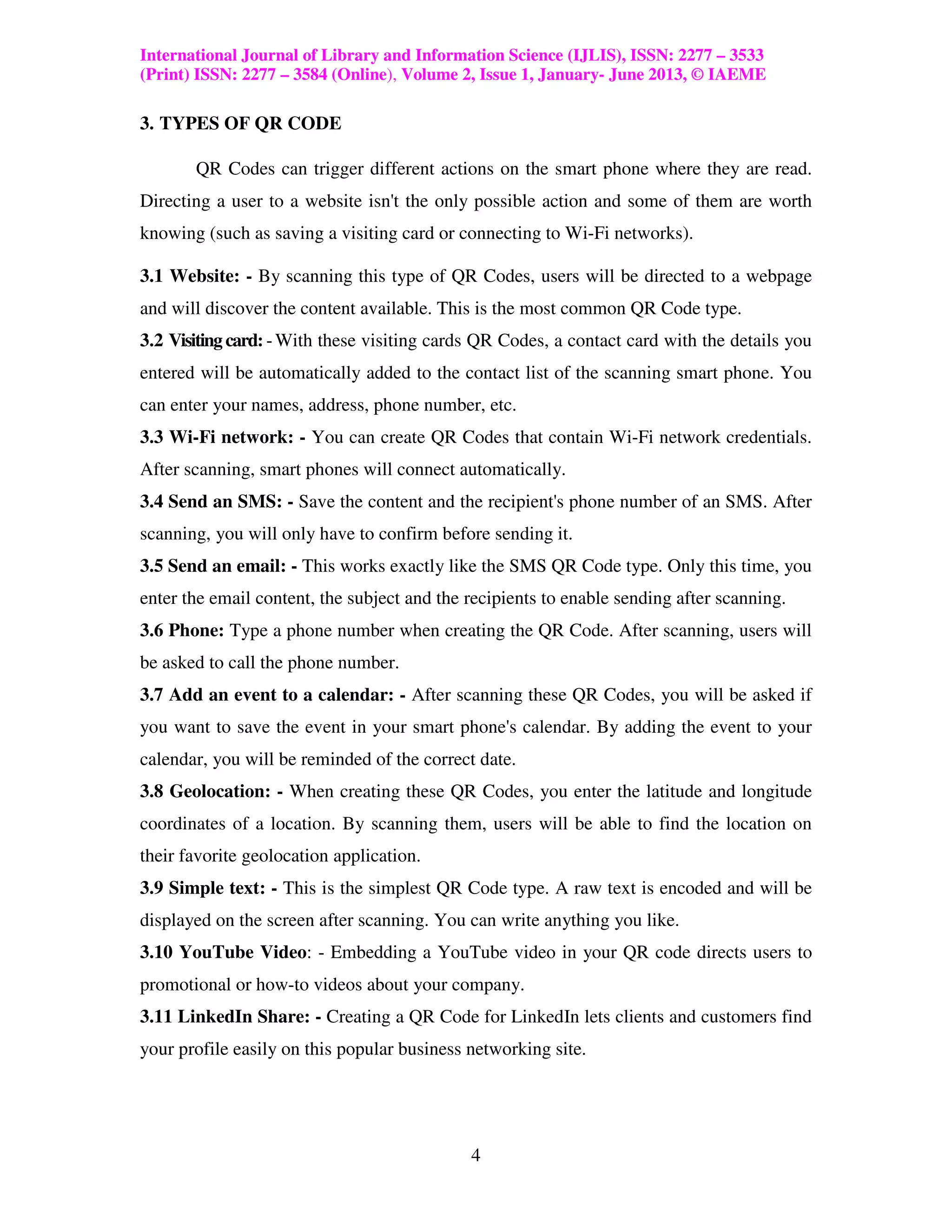 International Journal of Library and Information Science (IJLIS), ISSN: 2277 – 3533
(Print) ISSN: 2277 – 3584 (Online), Volume 2, Issue 1, January- June 2013, © IAEME

3. TYPES OF QR CODE

       QR Codes can trigger different actions on the smart phone where they are read.
Directing a user to a website isn't the only possible action and some of them are worth
knowing (such as saving a visiting card or connecting to Wi-Fi networks).

3.1 Website: - By scanning this type of QR Codes, users will be directed to a webpage
and will discover the content available. This is the most common QR Code type.
3.2 Visiting card: - With these visiting cards QR Codes, a contact card with the details you
entered will be automatically added to the contact list of the scanning smart phone. You
can enter your names, address, phone number, etc.
3.3 Wi-Fi network: - You can create QR Codes that contain Wi-Fi network credentials.
After scanning, smart phones will connect automatically.
3.4 Send an SMS: - Save the content and the recipient's phone number of an SMS. After
scanning, you will only have to confirm before sending it.
3.5 Send an email: - This works exactly like the SMS QR Code type. Only this time, you
enter the email content, the subject and the recipients to enable sending after scanning.
3.6 Phone: Type a phone number when creating the QR Code. After scanning, users will
be asked to call the phone number.
3.7 Add an event to a calendar: - After scanning these QR Codes, you will be asked if
you want to save the event in your smart phone's calendar. By adding the event to your
calendar, you will be reminded of the correct date.
3.8 Geolocation: - When creating these QR Codes, you enter the latitude and longitude
coordinates of a location. By scanning them, users will be able to find the location on
their favorite geolocation application.
3.9 Simple text: - This is the simplest QR Code type. A raw text is encoded and will be
displayed on the screen after scanning. You can write anything you like.
3.10 YouTube Video: - Embedding a YouTube video in your QR code directs users to
promotional or how-to videos about your company.
3.11 LinkedIn Share: - Creating a QR Code for LinkedIn lets clients and customers find
your profile easily on this popular business networking site.




                                             4
 