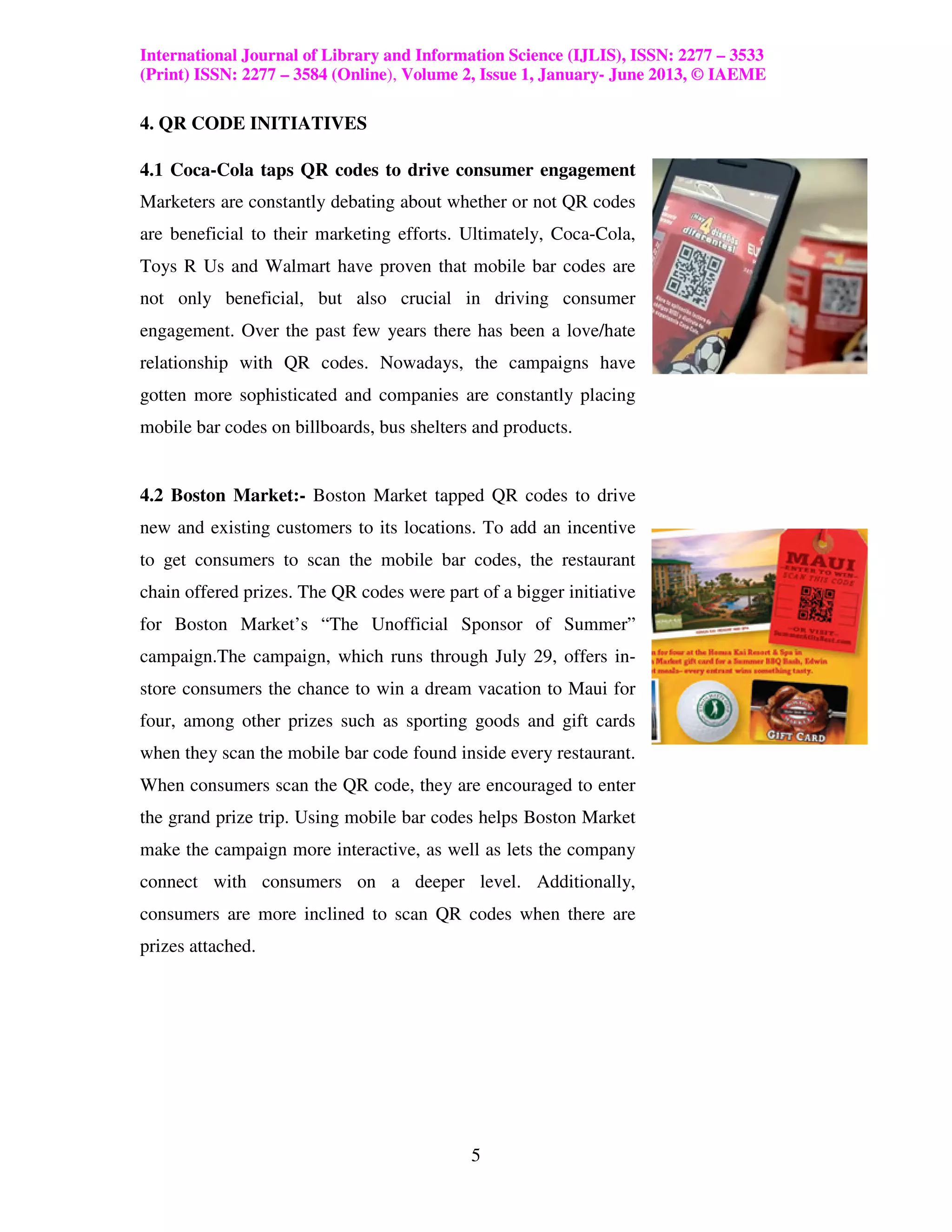 International Journal of Library and Information Science (IJLIS), ISSN: 2277 – 3533
(Print) ISSN: 2277 – 3584 (Online), Volume 2, Issue 1, January- June 2013, © IAEME

4. QR CODE INITIATIVES

4.1 Coca-Cola taps QR codes to drive consumer engagement
Marketers are constantly debating about whether or not QR codes
are beneficial to their marketing efforts. Ultimately, Coca-Cola,
Toys R Us and Walmart have proven that mobile bar codes are
not only beneficial, but also crucial in driving consumer
engagement. Over the past few years there has been a love/hate
relationship with QR codes. Nowadays, the campaigns have
gotten more sophisticated and companies are constantly placing
mobile bar codes on billboards, bus shelters and products.


4.2 Boston Market:- Boston Market tapped QR codes to drive
new and existing customers to its locations. To add an incentive
to get consumers to scan the mobile bar codes, the restaurant
chain offered prizes. The QR codes were part of a bigger initiative
for Boston Market’s “The Unofficial Sponsor of Summer”
campaign.The campaign, which runs through July 29, offers in-
store consumers the chance to win a dream vacation to Maui for
four, among other prizes such as sporting goods and gift cards
when they scan the mobile bar code found inside every restaurant.
When consumers scan the QR code, they are encouraged to enter
the grand prize trip. Using mobile bar codes helps Boston Market
make the campaign more interactive, as well as lets the company
connect with consumers on a deeper level. Additionally,
consumers are more inclined to scan QR codes when there are
prizes attached.




                                            5
 