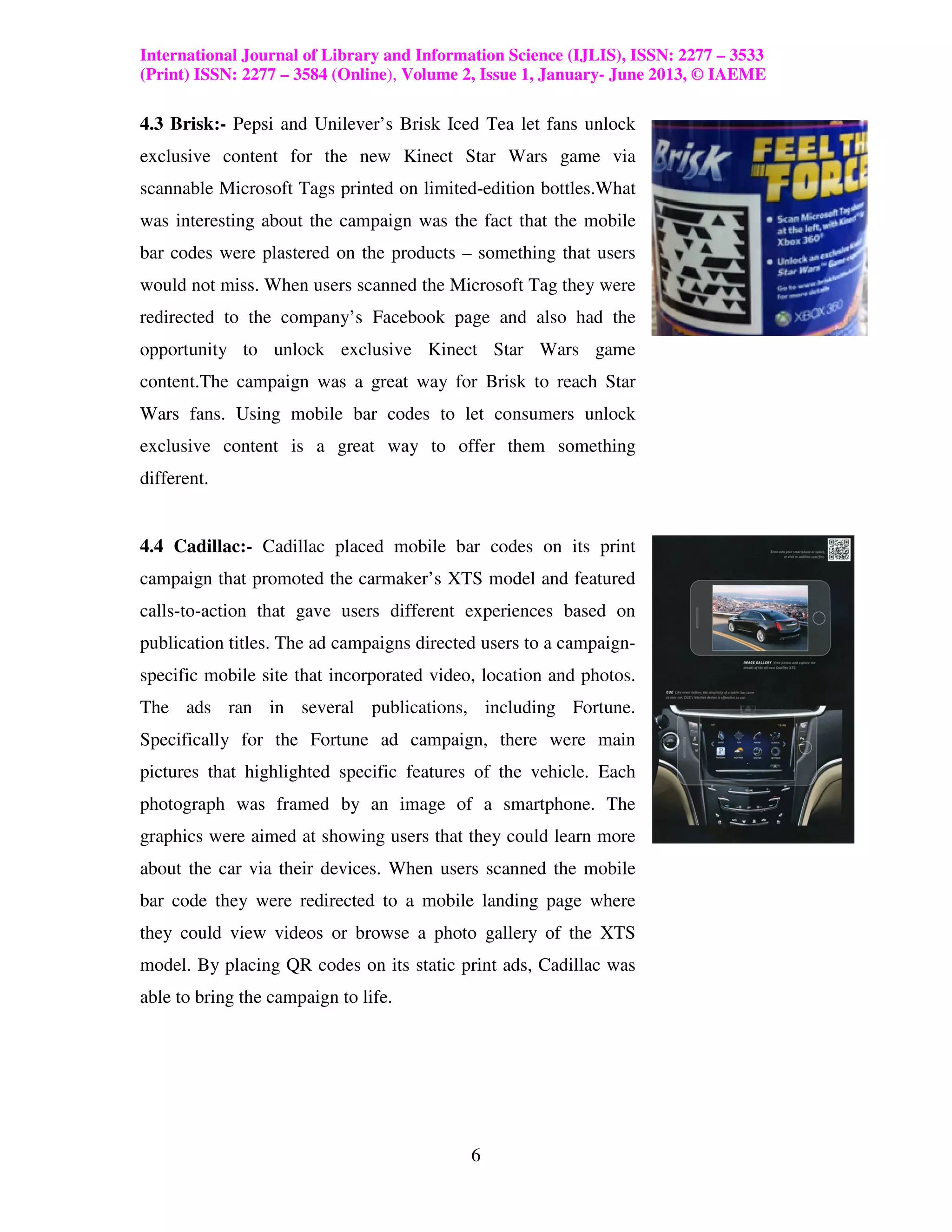International Journal of Library and Information Science (IJLIS), ISSN: 2277 – 3533
(Print) ISSN: 2277 – 3584 (Online), Volume 2, Issue 1, January- June 2013, © IAEME

4.3 Brisk:- Pepsi and Unilever’s Brisk Iced Tea let fans unlock
exclusive content for the new Kinect Star Wars game via
scannable Microsoft Tags printed on limited-edition bottles.What
was interesting about the campaign was the fact that the mobile
bar codes were plastered on the products – something that users
would not miss. When users scanned the Microsoft Tag they were
redirected to the company’s Facebook page and also had the
opportunity to unlock exclusive Kinect Star Wars game
content.The campaign was a great way for Brisk to reach Star
Wars fans. Using mobile bar codes to let consumers unlock
exclusive content is a great way to offer them something
different.


4.4 Cadillac:- Cadillac placed mobile bar codes on its print
campaign that promoted the carmaker’s XTS model and featured
calls-to-action that gave users different experiences based on
publication titles. The ad campaigns directed users to a campaign-
specific mobile site that incorporated video, location and photos.
The ads ran in several publications, including Fortune.
Specifically for the Fortune ad campaign, there were main
pictures that highlighted specific features of the vehicle. Each
photograph was framed by an image of a smartphone. The
graphics were aimed at showing users that they could learn more
about the car via their devices. When users scanned the mobile
bar code they were redirected to a mobile landing page where
they could view videos or browse a photo gallery of the XTS
model. By placing QR codes on its static print ads, Cadillac was
able to bring the campaign to life.




                                            6
 