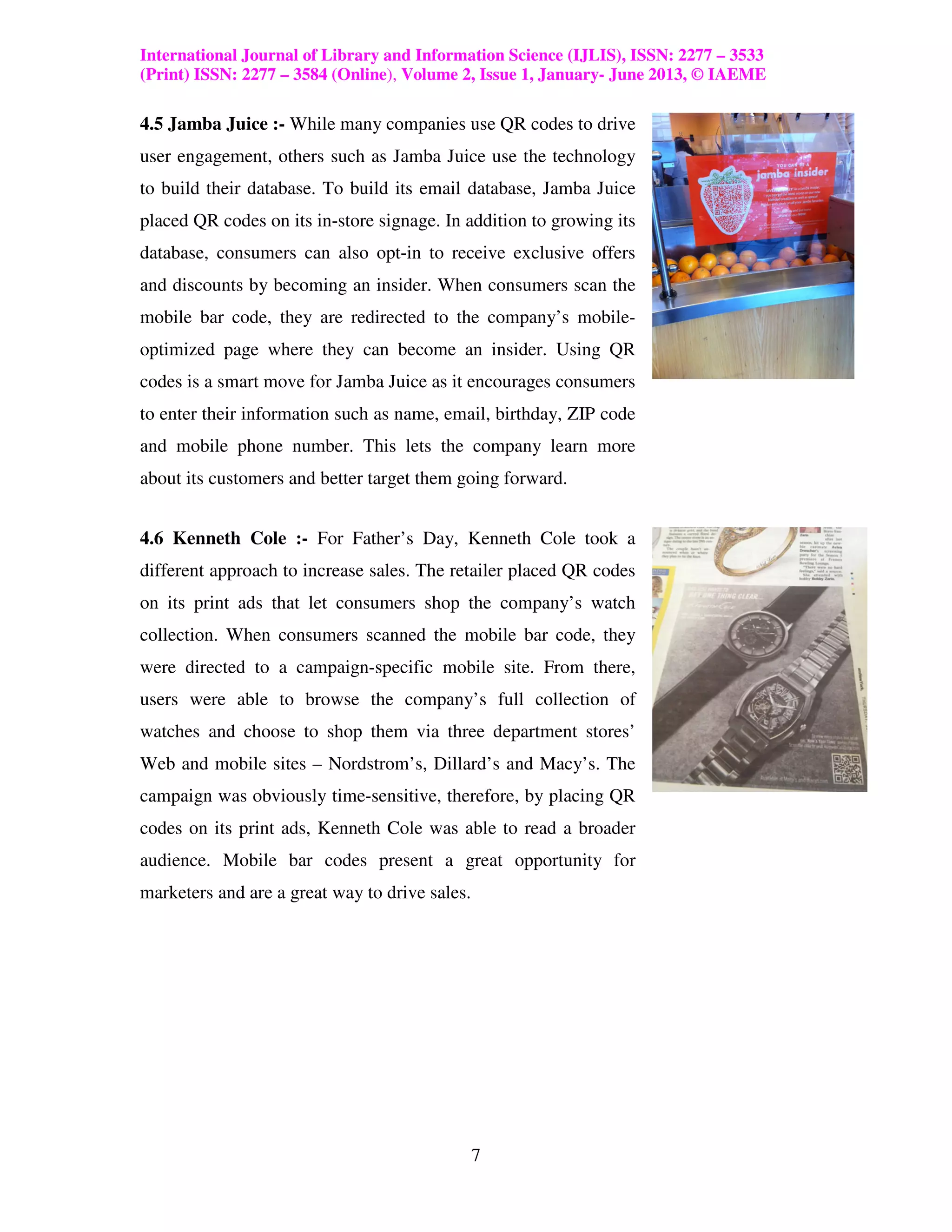 International Journal of Library and Information Science (IJLIS), ISSN: 2277 – 3533
(Print) ISSN: 2277 – 3584 (Online), Volume 2, Issue 1, January- June 2013, © IAEME

4.5 Jamba Juice :- While many companies use QR codes to drive
user engagement, others such as Jamba Juice use the technology
to build their database. To build its email database, Jamba Juice
placed QR codes on its in-store signage. In addition to growing its
database, consumers can also opt-in to receive exclusive offers
and discounts by becoming an insider. When consumers scan the
mobile bar code, they are redirected to the company’s mobile-
optimized page where they can become an insider. Using QR
codes is a smart move for Jamba Juice as it encourages consumers
to enter their information such as name, email, birthday, ZIP code
and mobile phone number. This lets the company learn more
about its customers and better target them going forward.


4.6 Kenneth Cole :- For Father’s Day, Kenneth Cole took a
different approach to increase sales. The retailer placed QR codes
on its print ads that let consumers shop the company’s watch
collection. When consumers scanned the mobile bar code, they
were directed to a campaign-specific mobile site. From there,
users were able to browse the company’s full collection of
watches and choose to shop them via three department stores’
Web and mobile sites – Nordstrom’s, Dillard’s and Macy’s. The
campaign was obviously time-sensitive, therefore, by placing QR
codes on its print ads, Kenneth Cole was able to read a broader
audience. Mobile bar codes present a great opportunity for
marketers and are a great way to drive sales.




                                                7
 
