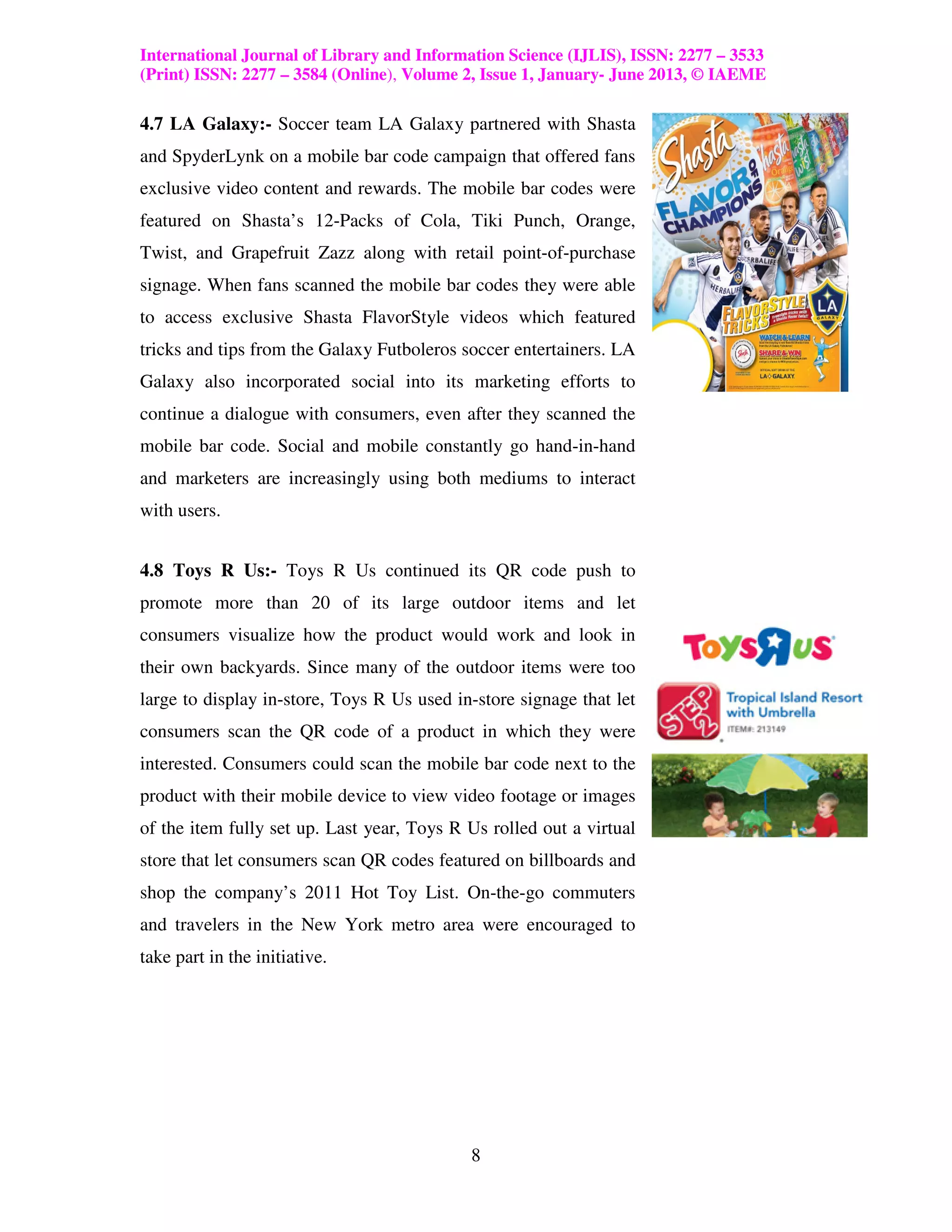 International Journal of Library and Information Science (IJLIS), ISSN: 2277 – 3533
(Print) ISSN: 2277 – 3584 (Online), Volume 2, Issue 1, January- June 2013, © IAEME

4.7 LA Galaxy:- Soccer team LA Galaxy partnered with Shasta
and SpyderLynk on a mobile bar code campaign that offered fans
exclusive video content and rewards. The mobile bar codes were
featured on Shasta’s 12-Packs of Cola, Tiki Punch, Orange,
Twist, and Grapefruit Zazz along with retail point-of-purchase
signage. When fans scanned the mobile bar codes they were able
to access exclusive Shasta FlavorStyle videos which featured
tricks and tips from the Galaxy Futboleros soccer entertainers. LA
Galaxy also incorporated social into its marketing efforts to
continue a dialogue with consumers, even after they scanned the
mobile bar code. Social and mobile constantly go hand-in-hand
and marketers are increasingly using both mediums to interact
with users.


4.8 Toys R Us:- Toys R Us continued its QR code push to
promote more than 20 of its large outdoor items and let
consumers visualize how the product would work and look in
their own backyards. Since many of the outdoor items were too
large to display in-store, Toys R Us used in-store signage that let
consumers scan the QR code of a product in which they were
interested. Consumers could scan the mobile bar code next to the
product with their mobile device to view video footage or images
of the item fully set up. Last year, Toys R Us rolled out a virtual
store that let consumers scan QR codes featured on billboards and
shop the company’s 2011 Hot Toy List. On-the-go commuters
and travelers in the New York metro area were encouraged to
take part in the initiative.




                                            8
 