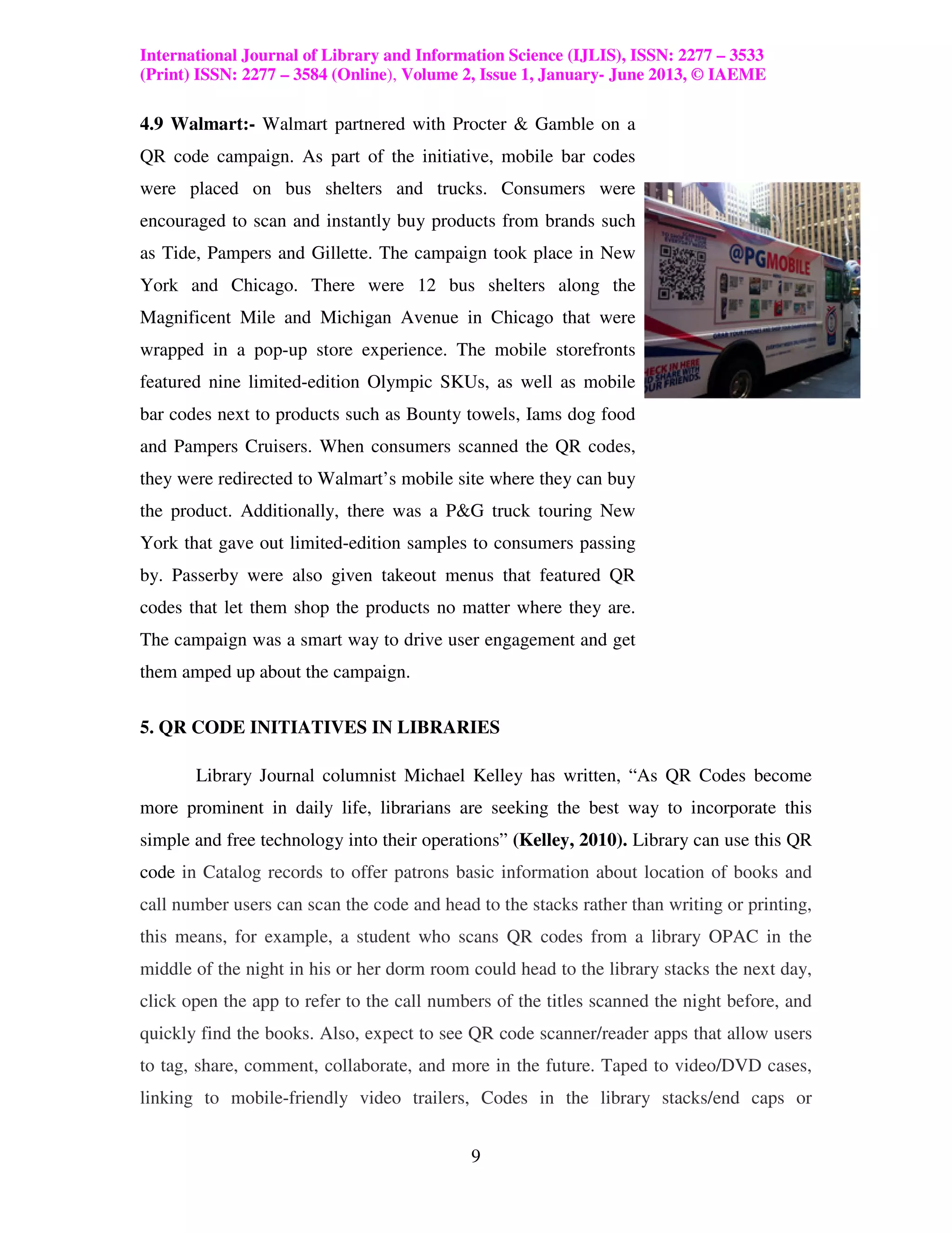 International Journal of Library and Information Science (IJLIS), ISSN: 2277 – 3533
(Print) ISSN: 2277 – 3584 (Online), Volume 2, Issue 1, January- June 2013, © IAEME

4.9 Walmart:- Walmart partnered with Procter & Gamble on a
QR code campaign. As part of the initiative, mobile bar codes
were placed on bus shelters and trucks. Consumers were
encouraged to scan and instantly buy products from brands such
as Tide, Pampers and Gillette. The campaign took place in New
York and Chicago. There were 12 bus shelters along the
Magnificent Mile and Michigan Avenue in Chicago that were
wrapped in a pop-up store experience. The mobile storefronts
featured nine limited-edition Olympic SKUs, as well as mobile
bar codes next to products such as Bounty towels, Iams dog food
and Pampers Cruisers. When consumers scanned the QR codes,
they were redirected to Walmart’s mobile site where they can buy
the product. Additionally, there was a P&G truck touring New
York that gave out limited-edition samples to consumers passing
by. Passerby were also given takeout menus that featured QR
codes that let them shop the products no matter where they are.
The campaign was a smart way to drive user engagement and get
them amped up about the campaign.

5. QR CODE INITIATIVES IN LIBRARIES

       Library Journal columnist Michael Kelley has written, “As QR Codes become
more prominent in daily life, librarians are seeking the best way to incorporate this
simple and free technology into their operations” (Kelley, 2010). Library can use this QR
code in Catalog records to offer patrons basic information about location of books and
call number users can scan the code and head to the stacks rather than writing or printing,
this means, for example, a student who scans QR codes from a library OPAC in the
middle of the night in his or her dorm room could head to the library stacks the next day,
click open the app to refer to the call numbers of the titles scanned the night before, and
quickly find the books. Also, expect to see QR code scanner/reader apps that allow users
to tag, share, comment, collaborate, and more in the future. Taped to video/DVD cases,
linking to mobile-friendly video trailers, Codes in the library stacks/end caps or


                                            9
 