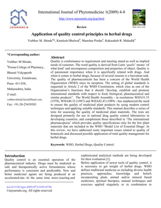 International Journal of Phytomedicine 1(2009) 4-8
http://www.arjournals.org/ijop.html
Review ISSN: 0975-0185
Application of quality control principles to herbal drugs
Vaibhav M. Shinde1
*, Kamlesh Dhalwal1
, Manohar Potdar1
, Kakasaheb R. Mahadik1
*Corresponding author:
Vaibhav M Shinde,
1
Poona College of Pharmacy,
Bharati Vidyapeeth
University, Erandwane,
Pune- 411 038,
Maharashtra, India
E-mail:
vaibhavshinde2@rediffmail.com,
Fax: +91-20-25439383
Abstract
Quality is conformance to requirement and meeting stated as well as implied
needs of customer. The word quality is derived from Latin ‘qualis’ means ‘of
what kind’ and encompasses composition and properties of object. Quality is
of paramount importance when it is specifically related with drugs. And
when it comes to herbal drugs, because of several reasons is a herculean task.
The quality of pharmaceuticals has been a concern of the World Health
Organization (WHO) since its inception. The setting of global standards is
requested in Article 2 of the WHO Constitution, which cites as one of the
Organization’s functions that it should “develop, establish and promote
international standards with respect to food, biological, pharmaceutical and
similar products”. The World Health Assembly - in resolutions WHA31.33
(1978), WHA40.33 (1987) and WHA42.43 (1989) - has emphasized the need
to ensure the quality of medicinal plant products by using modern control
techniques and applying suitable standards. This manual describes a series of
tests for assessing the quality of medicinal plant materials. The tests are
designed primarily for use in national drug quality control laboratories in
developing countries, and complement those described in ‘The international
pharmacopoeia’ which provides quality specifications only for the few plant
materials that are included in the WHO ‘Model List of Essential Drugs'. In
this review, we have addressed some important issues related to quality of
botanicals and discussed possible application of total quality management for
herbal drugs.
Keywords: WHO, Herbal Drugs, Quality Control.
Introduction
Quality control is an essential operation of the
pharmaceutical industry. Drugs must be marketed as
safe and therapeutically active formulations whose
performance is consistent and predictable. New and
better medicinal agents are being produced at an
accelerated rate. At the same time more exacting and
sophisticated analytical methods are being developed
for their evaluation [1].
Before application of newer tools of quality control, it
is necessary to get insight of herbal drugs. WHO
defines traditional medicine as including diverse health
practices, approaches, knowledge and beliefs
incorporating plant, animal and/or mineral based
medicines, spiritual therapies, manual techniques and
exercises applied singularly or in combination to
doi:10.5138/ijpm.2009.0975.0185.05786
©arjournals.org. All rights reserved.
 