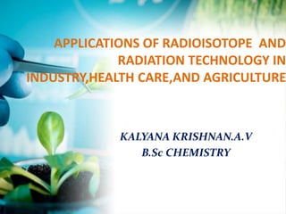 APPLICATIONS OF RADIOISOTOPE AND
RADIATION TECHNOLOGY IN
INDUSTRY,HEALTH CARE,AND AGRICULTURE
KALYANA KRISHNAN.A.V
B.Sc CHEMISTRY
 
