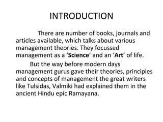 INTRODUCTION
There are number of books, journals and
articles available, which talks about various
management theories. They focussed
management as a ‘Science’ and an ‘Art’ of life.
But the way before modern days
management gurus gave their theories, principles
and concepts of management the great writers
like Tulsidas, Valmiki had explained them in the
ancient Hindu epic Ramayana.
 