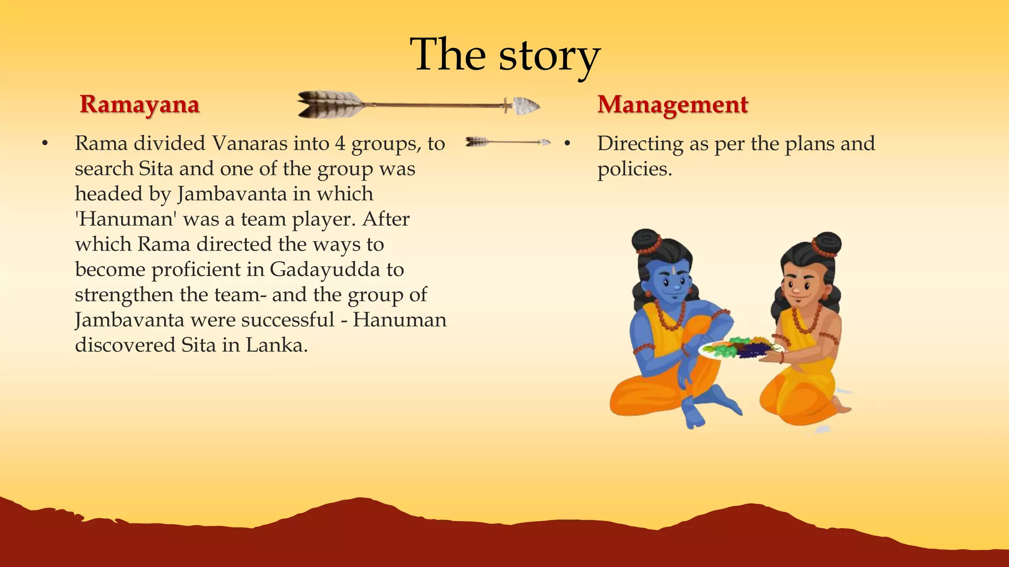 The story
• Rama divided Vanaras into 4 groups, to
search Sita and one of the group was
headed by Jambavanta in which
'Hanuman' was a team player. After
which Rama directed the ways to
become proficient in Gadayudda to
strengthen the team- and the group of
Jambavanta were successful - Hanuman
discovered Sita in Lanka.
Ramayana Management
• Directing as per the plans and
policies.
 