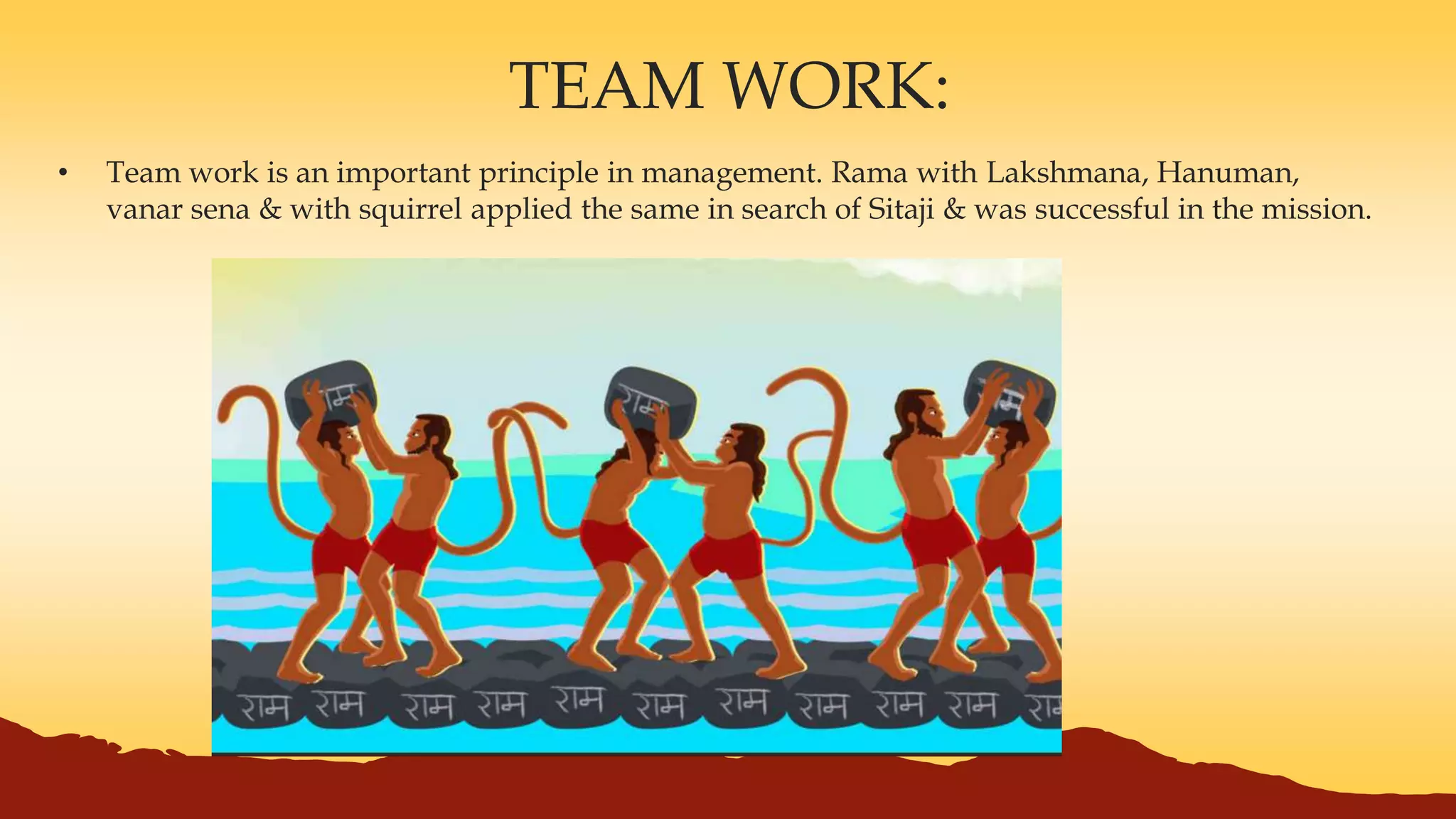 TEAM WORK:
• Team work is an important principle in management. Rama with Lakshmana, Hanuman,
vanar sena & with squirrel applied the same in search of Sitaji & was successful in the mission.
 