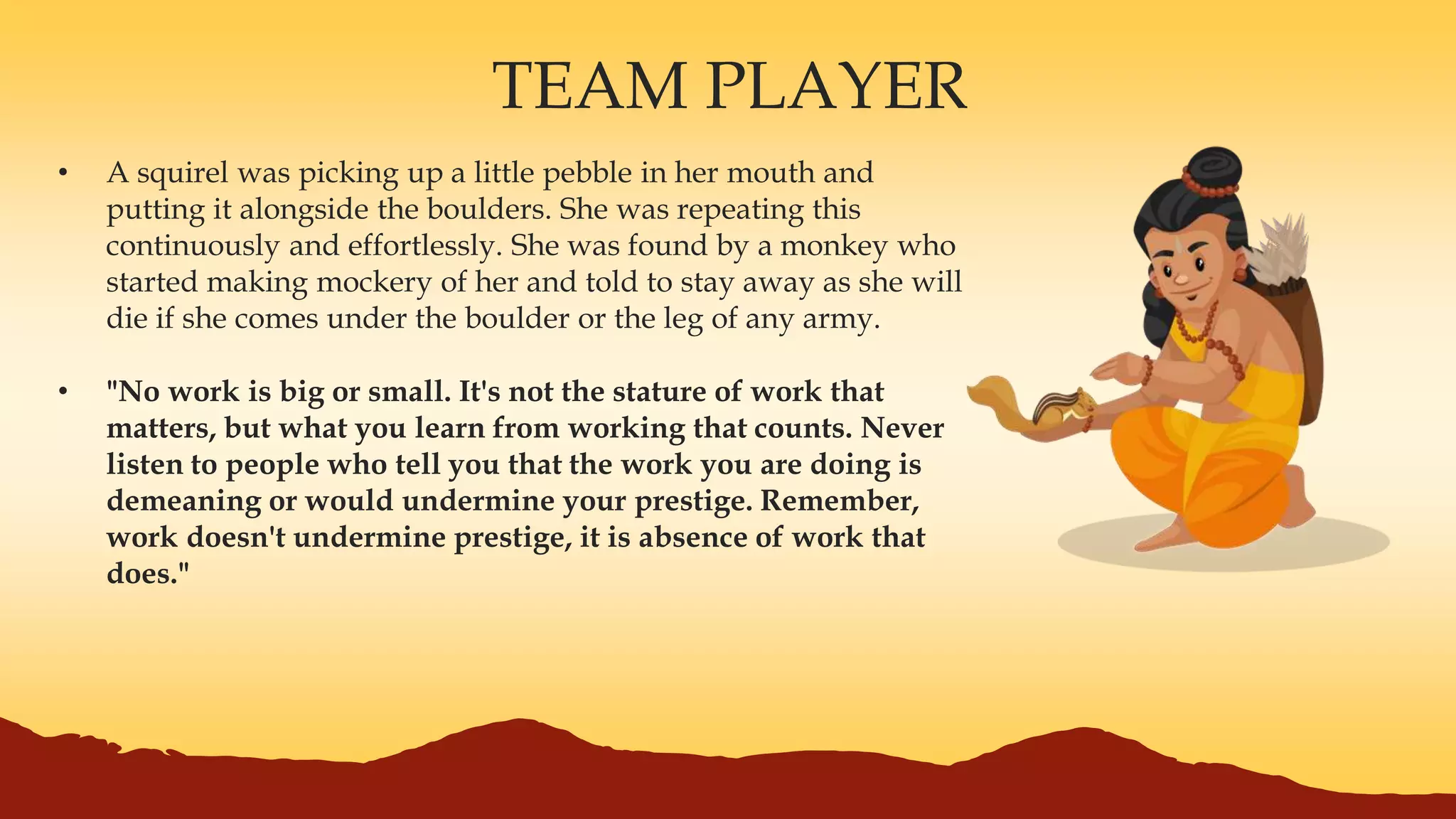 TEAM PLAYER
• A squirel was picking up a little pebble in her mouth and
putting it alongside the boulders. She was repeating this
continuously and effortlessly. She was found by a monkey who
started making mockery of her and told to stay away as she will
die if she comes under the boulder or the leg of any army.
• "No work is big or small. It's not the stature of work that
matters, but what you learn from working that counts. Never
listen to people who tell you that the work you are doing is
demeaning or would undermine your prestige. Remember,
work doesn't undermine prestige, it is absence of work that
does."
 