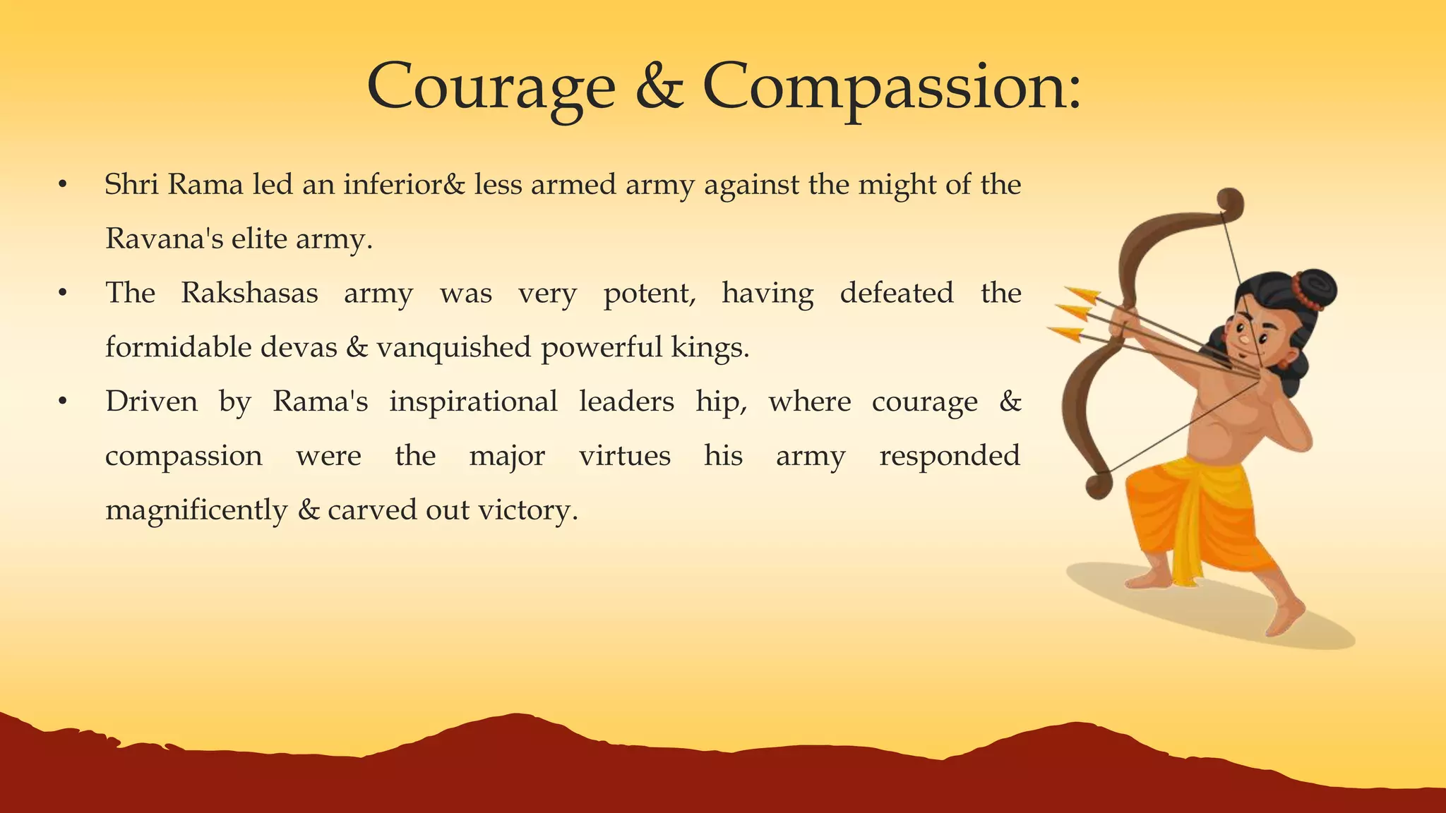 Courage & Compassion:
• Shri Rama led an inferior& less armed army against the might of the
Ravana's elite army.
• The Rakshasas army was very potent, having defeated the
formidable devas & vanquished powerful kings.
• Driven by Rama's inspirational leaders hip, where courage &
compassion were the major virtues his army responded
magnificently & carved out victory.
 