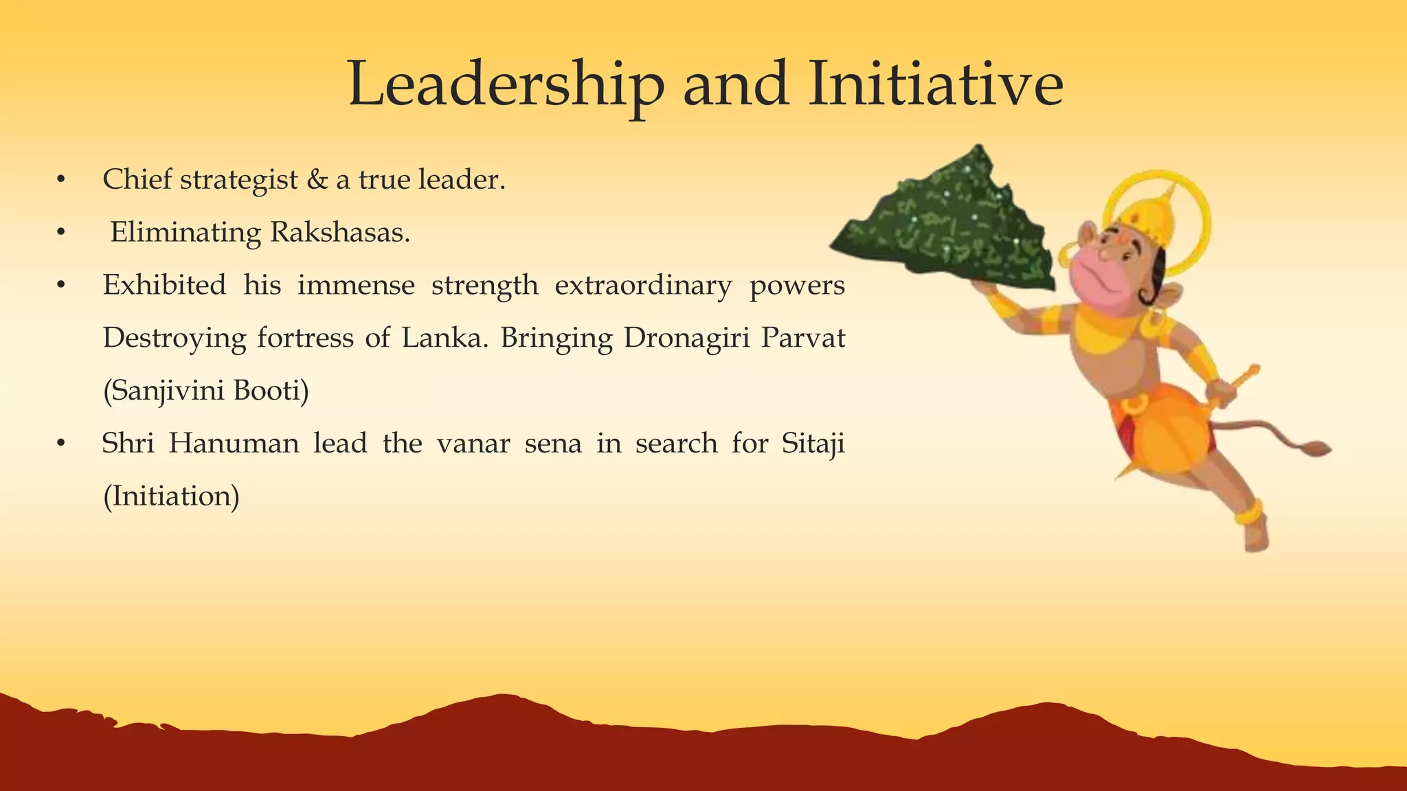 Leadership and Initiative
• Chief strategist & a true leader.
• Eliminating Rakshasas.
• Exhibited his immense strength extraordinary powers
Destroying fortress of Lanka. Bringing Dronagiri Parvat
(Sanjivini Booti)
• Shri Hanuman lead the vanar sena in search for Sitaji
(Initiation)
 