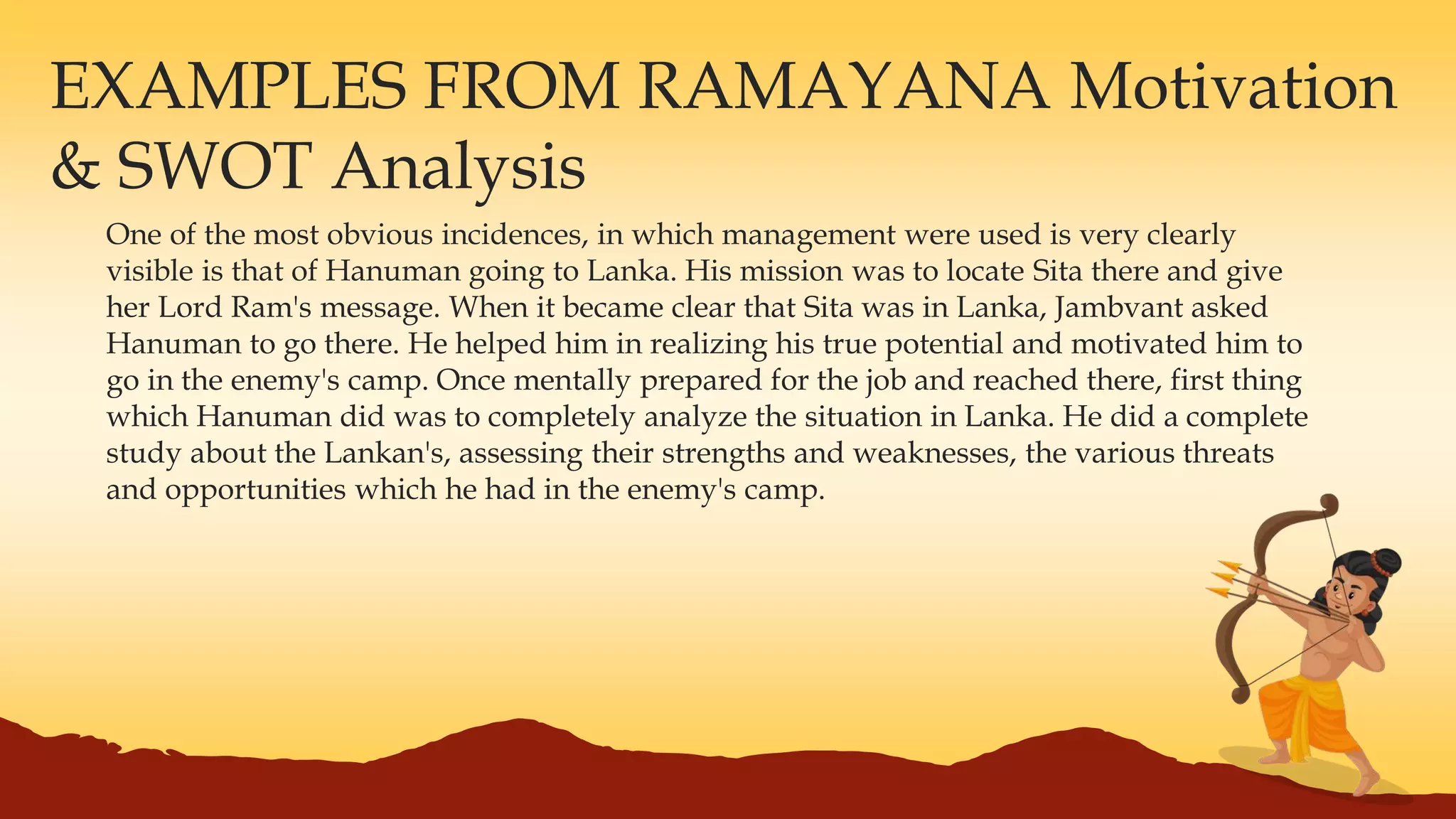 EXAMPLES FROM RAMAYANA Motivation
& SWOT Analysis
One of the most obvious incidences, in which management were used is very clearly
visible is that of Hanuman going to Lanka. His mission was to locate Sita there and give
her Lord Ram's message. When it became clear that Sita was in Lanka, Jambvant asked
Hanuman to go there. He helped him in realizing his true potential and motivated him to
go in the enemy's camp. Once mentally prepared for the job and reached there, first thing
which Hanuman did was to completely analyze the situation in Lanka. He did a complete
study about the Lankan's, assessing their strengths and weaknesses, the various threats
and opportunities which he had in the enemy's camp.
 