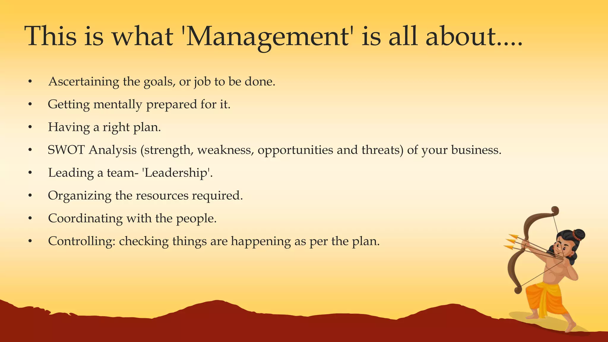 • Ascertaining the goals, or job to be done.
• Getting mentally prepared for it.
• Having a right plan.
• SWOT Analysis (strength, weakness, opportunities and threats) of your business.
• Leading a team- 'Leadership'.
• Organizing the resources required.
• Coordinating with the people.
• Controlling: checking things are happening as per the plan.
This is what 'Management' is all about....
 
