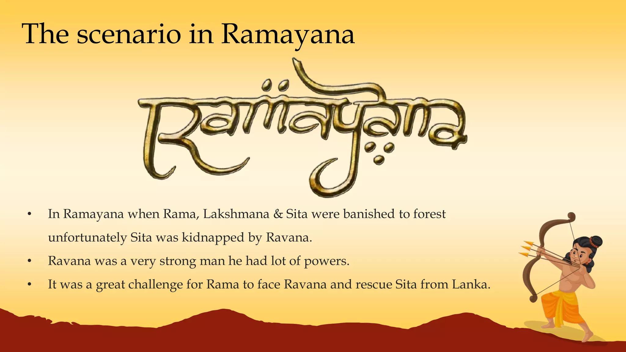 The scenario in Ramayana
• In Ramayana when Rama, Lakshmana & Sita were banished to forest
unfortunately Sita was kidnapped by Ravana.
• Ravana was a very strong man he had lot of powers.
• It was a great challenge for Rama to face Ravana and rescue Sita from Lanka.
 