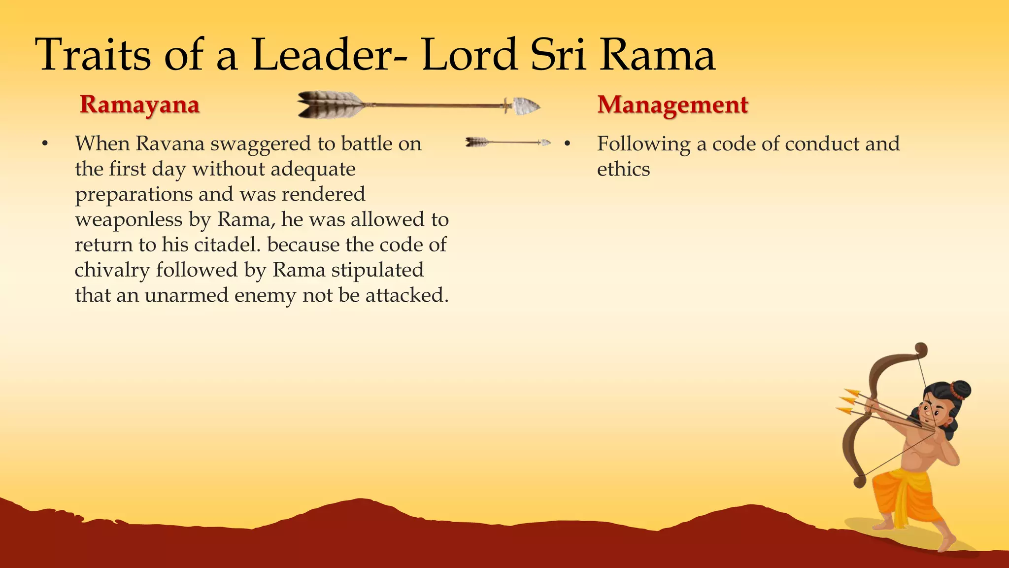 Traits of a Leader- Lord Sri Rama
• When Ravana swaggered to battle on
the first day without adequate
preparations and was rendered
weaponless by Rama, he was allowed to
return to his citadel. because the code of
chivalry followed by Rama stipulated
that an unarmed enemy not be attacked.
Ramayana Management
• Following a code of conduct and
ethics
 