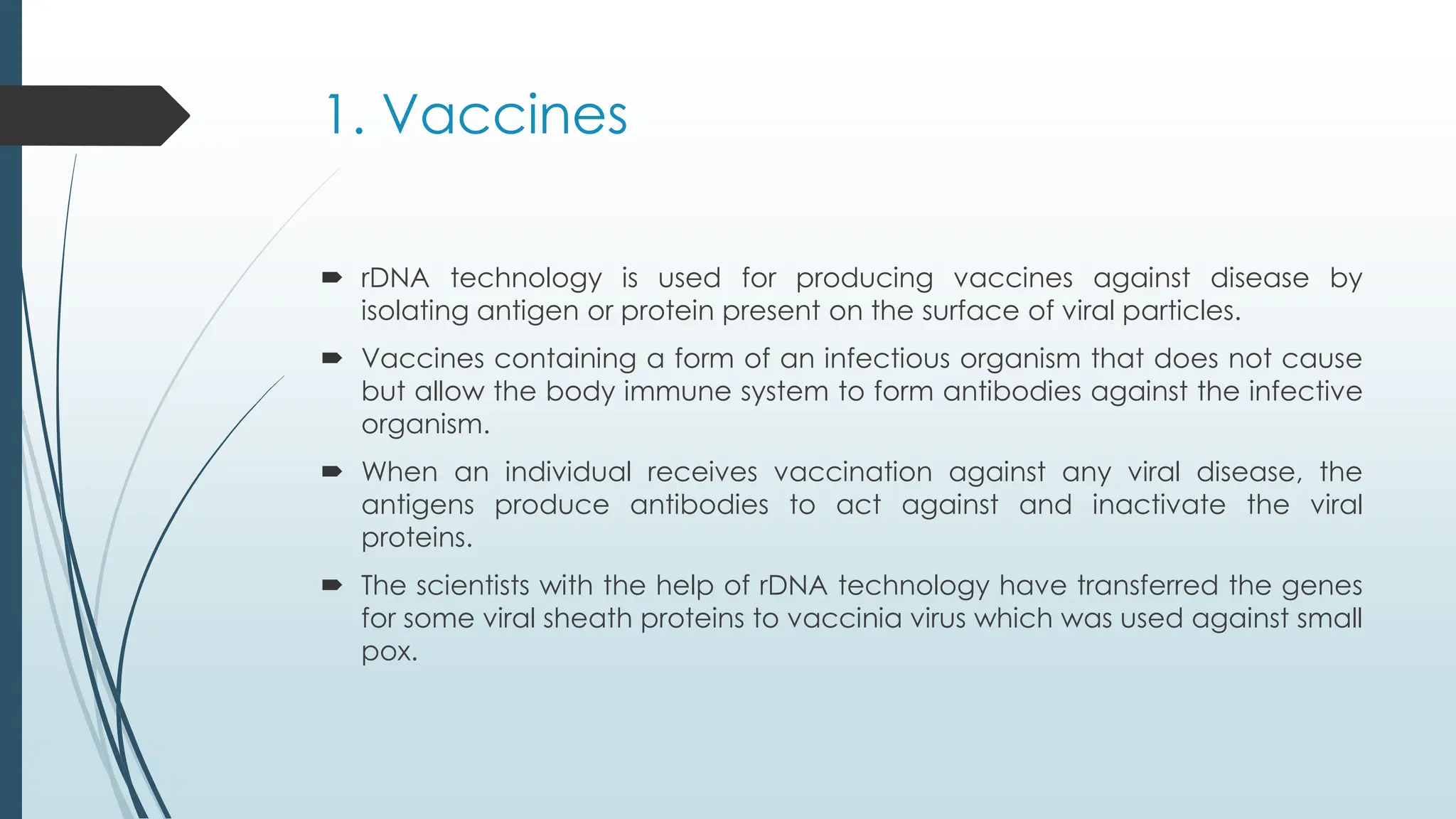 1. Vaccines
 rDNA technology is used for producing vaccines against disease by
isolating antigen or protein present on the surface of viral particles.
 Vaccines containing a form of an infectious organism that does not cause
but allow the body immune system to form antibodies against the infective
organism.
 When an individual receives vaccination against any viral disease, the
antigens produce antibodies to act against and inactivate the viral
proteins.
 The scientists with the help of rDNA technology have transferred the genes
for some viral sheath proteins to vaccinia virus which was used against small
pox.
 