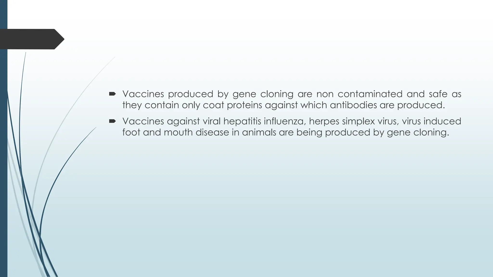  Vaccines produced by gene cloning are non contaminated and safe as
they contain only coat proteins against which antibodies are produced.
 Vaccines against viral hepatitis influenza, herpes simplex virus, virus induced
foot and mouth disease in animals are being produced by gene cloning.
 