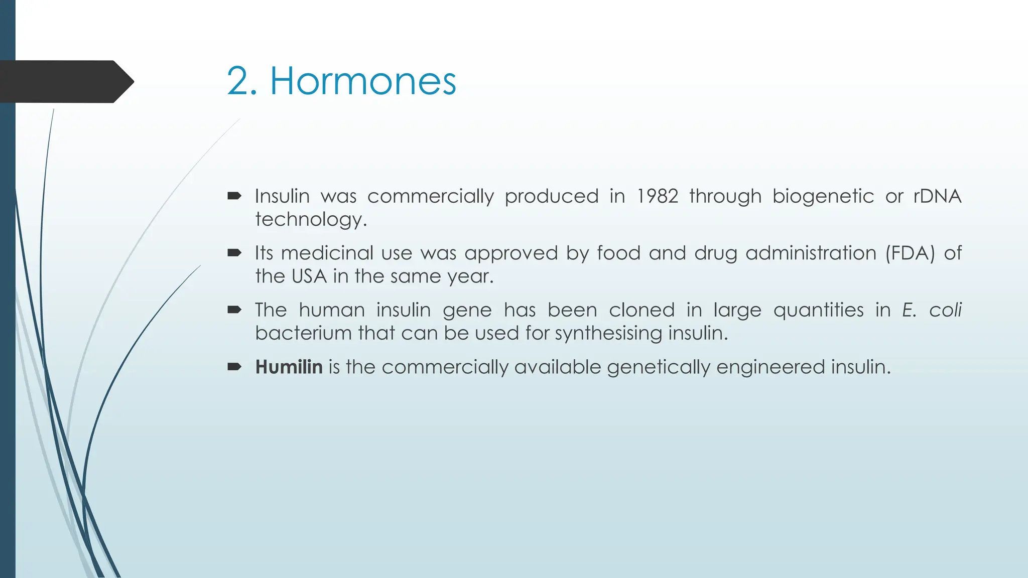 2. Hormones
 Insulin was commercially produced in 1982 through biogenetic or rDNA
technology.
 Its medicinal use was approved by food and drug administration (FDA) of
the USA in the same year.
 The human insulin gene has been cloned in large quantities in E. coli
bacterium that can be used for synthesising insulin.
 Humilin is the commercially available genetically engineered insulin.
 