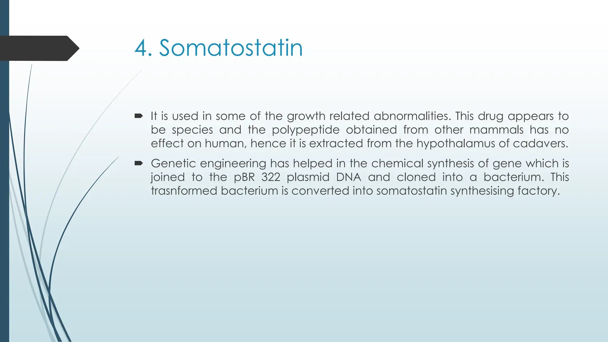 4. Somatostatin
 It is used in some of the growth related abnormalities. This drug appears to
be species and the polypeptide obtained from other mammals has no
effect on human, hence it is extracted from the hypothalamus of cadavers.
 Genetic engineering has helped in the chemical synthesis of gene which is
joined to the pBR 322 plasmid DNA and cloned into a bacterium. This
trasnformed bacterium is converted into somatostatin synthesising factory.
 
