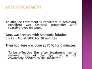 An alkaline treatment is important in achieving
 excellent wet fastness properties with
 reactive dyes on wool.

Wool was treated with Ammonia Solution
( pH 9 – 10) at 80oC for 20 minutes

Then hot rinse was done at 70 oC for 5 minutes.

 To be effective the after treatment has to
 remove most of the dye that is not
 covalently bonded to the substrate.
 