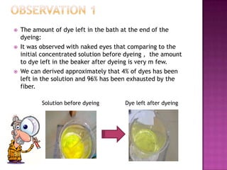   The amount of dye left in the bath at the end of the
    dyeing:
   It was observed with naked eyes that comparing to the
    initial concentrated solution before dyeing , the amount
    to dye left in the beaker after dyeing is very m few.
   We can derived approximately that 4% of dyes has been
    left in the solution and 96% has been exhausted by the
    fiber.

           Solution before dyeing       Dye left after dyeing
 