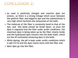    As wool is positively charged and reactive dyes are
    anionic, so there is a strong linkage which occur between
    the positive fiber and negative dye and the substantively is
    very high which facilities the exhaustion of the bath.
   The molecule of the fiber is covalently bond to that of the
    dye, and this bond cannot be break down, so once the
    dyes is migrated into the fiber under acidic conditions, the
    maximum dyes is being taken up by the fiber retains inside
    and the hydrolysed dyes remains into the bath itself, which
    are the 4% estimated remaining dyes in the bath.
   While dyeing, the pH is kept under acidic conditions which
    is (pH 4.5-5) and the dyes reacts more with the fiber and
   More dyes go into the fiber.
 