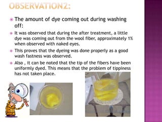    The amount of dye coming out during washing
    off:
   It was observed that during the after treatment, a little
    dye was coming out from the wool fiber, approximately 1%
    when observed with naked eyes.
   This proves that the dyeing was done properly as a good
    wash fastness was observed.
   Also , it can be noted that the tip of the fibers have been
    uniformly dyed. This means that the problem of tippiness
    has not taken place.
 