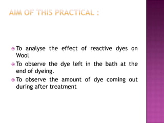  To analyse the effect of reactive dyes on
  Wool
 To observe the dye left in the bath at the
  end of dyeing.
 To observe the amount of dye coming out
  during after treatment
 