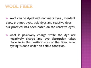  Wool can be dyed with non mets dyes , mordant
dyes, pre met dyes, acid dyes and reactive dyes,
our practical has been based on the reactive dyes.

   wool is positively charge while the dye are
    negatively charge and dye absorption takes
    place in in the positive sites of the fiber. wool
    dyeing is done under an acidic condition.
 