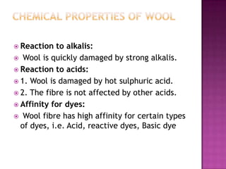 Reaction   to alkalis:
 Wool is quickly damaged by strong alkalis.
 Reaction to acids:
 1. Wool is damaged by hot sulphuric acid.
 2. The fibre is not affected by other acids.
 Affinity for dyes:
 Wool fibre has high affinity for certain types
  of dyes, i.e. Acid, reactive dyes, Basic dye
 