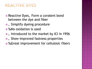  Reactive Dyes„ Form a covalent bond
  between the dye and fiber
 „ Simplify dyeing procedure
 ‰No oxidation is used
 „ Introduced to the market by ICI in 1956
 „ Show improved fastness properties
 ‰Great improvement for cellulosic fibers
 
