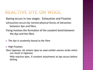 Dyeing occurs in two stages: Exhaustion and Fixation
exhaustion occurs by normal physical forces of attraction
   between dye and fibre.
Fixing involves the formation of the covalent bond between
    the dye and the fibre.

   The dye is covalently bound to the fibre

   High Fixation;
fibre tippiness -All anionic dyes on wool exhibit uneven strike which
    can result in tippiness
     With reactive dyes, if covalent attachment at tips occurs before
     boiling.
 