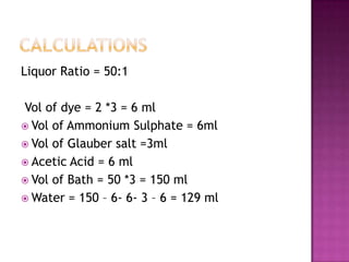 Liquor Ratio = 50:1

Vol of dye = 2 *3 = 6 ml
 Vol of Ammonium Sulphate = 6ml
 Vol of Glauber salt =3ml
 Acetic Acid = 6 ml
 Vol of Bath = 50 *3 = 150 ml
 Water = 150 – 6- 6- 3 – 6 = 129 ml
 
