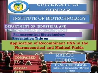 ekelle university
f natural and computational science
MAIREG
KEBEDE
Application of Recombinant DNA in the
Pharmaceutical and Medical Fields
COMPAILED
BY:-
UNIVERSITY OF
GONDAR
INSTITUTE OF BIOTECHNOLOGY
Advisor
Name:-
Pro. NEGA BERHANE (PhD)
Institute of Biotechnology,Director
General
 