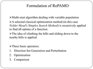 Formulation of RePAMO
Multi-start algorithm dealing with variable population
A selected classical optimization method (in this case
Nelder Mead's Simplex Search Method) is recursively applied
to find all optima of a function.
The idea of climbing the hills and sliding down to the
nearby hills is applied.
Three basic operators:
1. Direction Set Generation and Perturbation
2. Optimization
3. Comparison
 